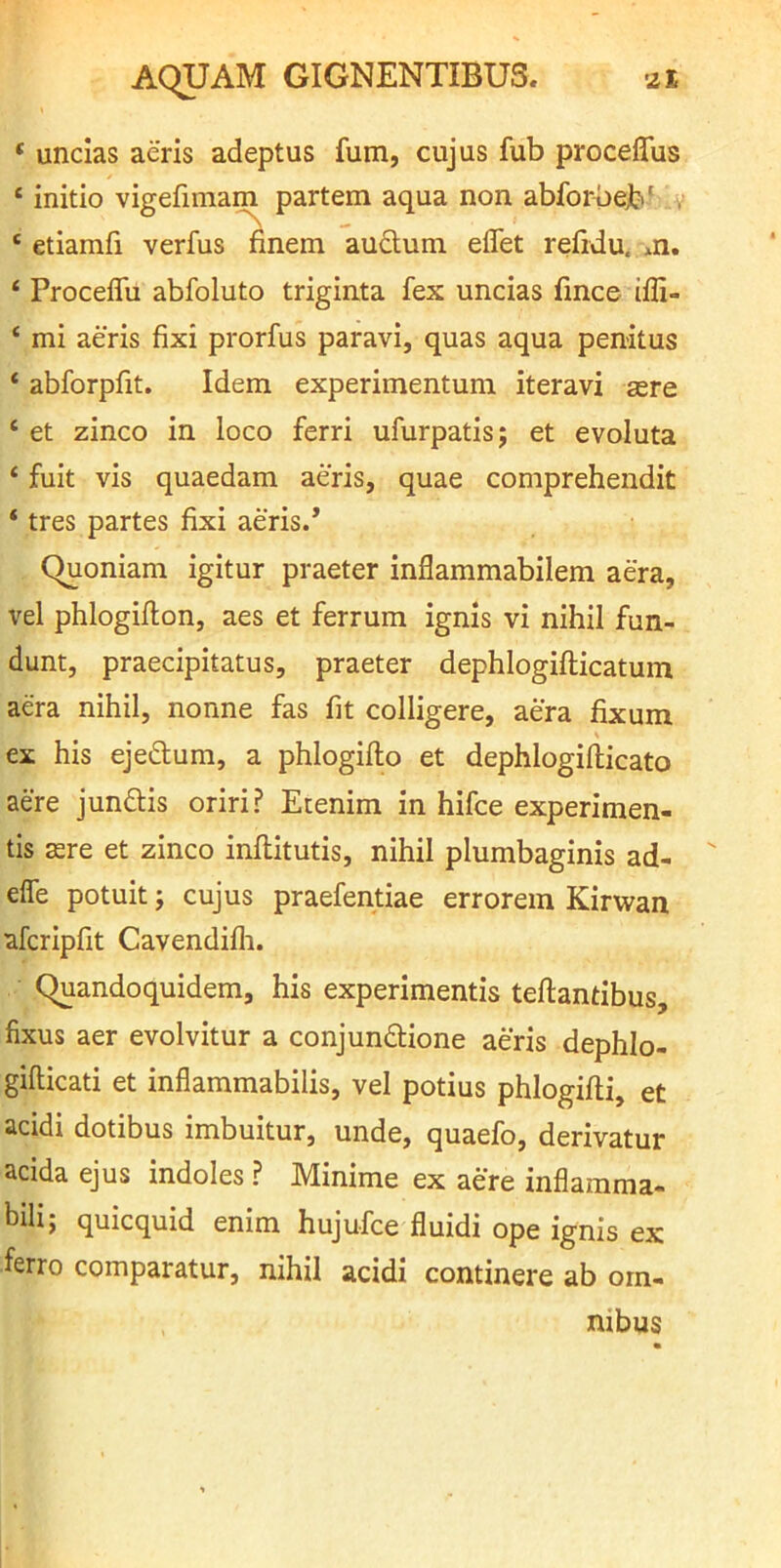 ‘ uncias aeris adeptus fum, cujus fub proceflfus ‘ initio vigefmiam partem aqua non abforbeb' v ‘ etiamfi verfus finem audum eflet refidu. m. ‘ Proceffu abfoluto triginta fex uncias fince ifli- ‘ mi aeris fixi prorfus paravi, quas aqua penitus ‘ abforpfit. Idem experimentum iteravi sere ‘ et zinco in loco ferri ufurpatis; et evoluta ‘ fuit vis quaedam aeris, quae comprehendit ‘ tres partes fixi aeris.* Quoniam igitur praeter inflammabilem aera, vel phlogiflon, aes et ferrum ignis vi nihil fun- dunt, praecipitatus, praeter dephlogifticatum ada nihil, nonne fas fit colligere, aera fixum ex his ejedum, a phlogifto et dephlogifticato aere jundis oriri? Etenim in hifce experimen- tis are et zinco inftitutis, nihil plumbaginis ad- elfe potuit j cujus praefentiae errorem Kirwan afcripfit Cavendifli. Quandoquidem, his experimentis teftantibus, fixus aer evolvitur a conjundione aeris dephlo- gifticati et inflammabilis, vel potius phlogifti, et acidi dotibus imbuitur, unde, quaefo, derivatur acida ejus indoles ? Minime ex aere inflamma- bili; quicquid enim hujufce fluidi ope ignis ex ferro comparatur, nihil acidi continere ab om- nibus