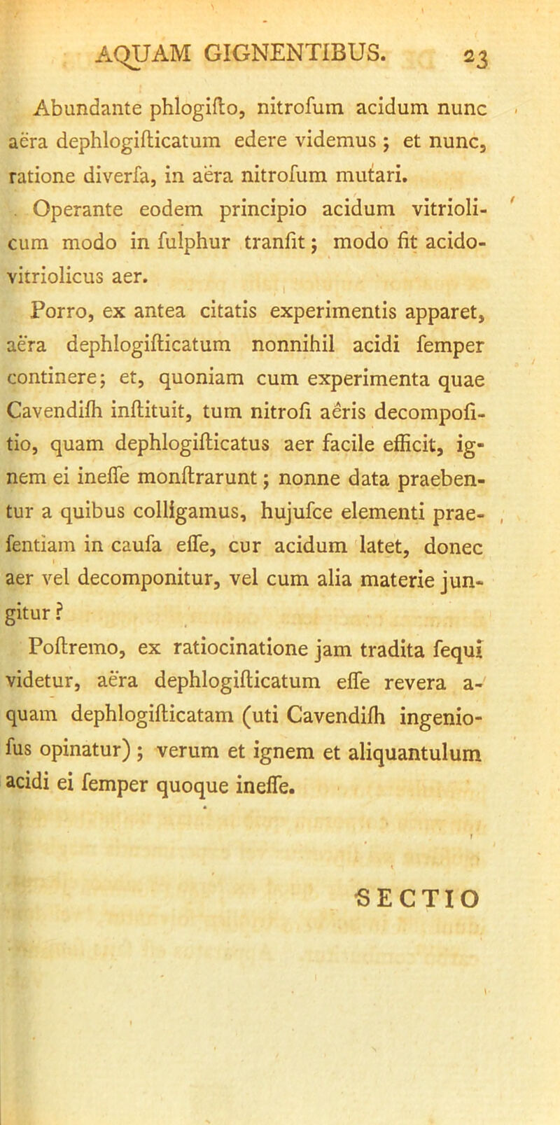 Abundante phlogiflo, nitrofum acidum, nunc aera dephlogifticatum edere videmus ; et nunc, ratione diverfa, in aera nitrofum mutari. Operante eodem principio acidum vitrioli- cura modo in fulphur tranfit; modo fit acido- vitriolicus aer. Porro, ex antea citatis experimentis apparet, aera dephlogifticatum nonnihil acidi femper continere; et, quoniam cum experimenta quae Cavendifti inftituit, tum nitrofi aeris decompofi- tio, quam dephlogifticatus aer facile efficit, ig- nem ei inefle monftrarunt; nonne data praeben- tur a quibus colligamus, hujufce elementi prae- , fentiam in caufa eife, cur acidum latet, donec aer vel decomponitur, vel cum alia materie jun- gitur ? Poftremo, ex ratiocinatione jam tradita fequi videtur, aera dephlogifticatum efle revera a- quam dephlogifticatam (uti Cavendifti ingenio- fus opinatur) ; verum et ignem et aliquantulum acidi ei femper quoque inefle. BECTIO