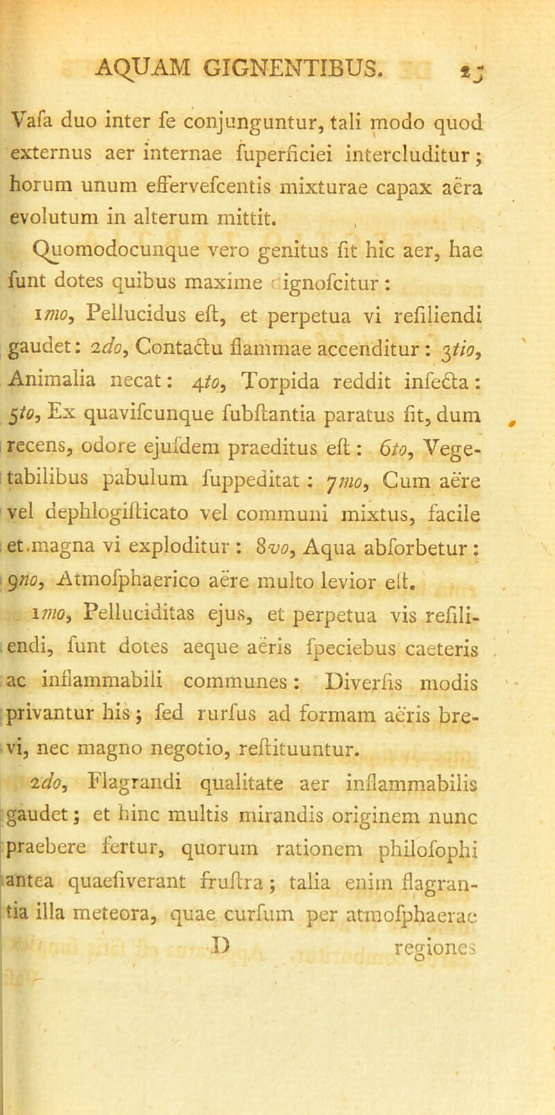 Vafa duo inter fe conjunguntur, tali modo quod externus aer internae fuperiiciei intercluditur; horum unum efFervefcentis mixturae capax aera evolutum in alterum mittit. quomodocunque vero genitus fit hic aer, hae funt dotes quibus maxime ■ ignofcitur; imo. Pellucidus eft, et perpetua vi refiliendi gaudet: ado. Contactu flammae accenditur: pio. Animalia necat: /\.to. Torpida reddit infedla: po. Ex quavifcunque fubflantia paratus fit, dum recens, odore ejuidem praeditus efl;: 6to, Vege- tabilibus pabulum fuppeditat; ymo. Cum aere vel dephlogiilicato vel communi mixtus, facile et .magna vi exploditur : %vo. Aqua abforbetur: gno, Atmofphaerico aere multo levior elt. imo, Pelluciditas ejus, et perpetua vis refili- . endi, funt dotes aeque aeris fpeciebus caeteris ac inflammabili communes: Diverfis modis privantur his j fed rurfus ad formam aeris bre- vi, nec magno negotio, refiituuntur. ido. Flagrandi qualitate aer inflammabilis gaudet; et hinc multis mirandis originem nunc praebere fertur, quorum rationem philofophi ; antea quaefiverant fruftra; talia enim flagran- tia illa meteora, quae curfum per atraofphaerae I) regiones