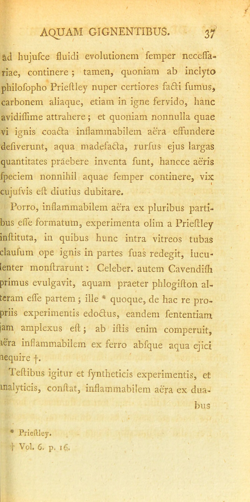 s ad hujufce fluidi evolutionem femper neceflfa- riae, continere ; tamen, quoniam ab inclyto philofopho Priefliey nuper certiores fa£li fumus, carbonem aliaque, etiam in igne fervido, hanc avidiflime attrahere ; et quoniam nonnulla quae vi ignis coadla inflammabilem aera effundere defiverunt, aqua madefada, rurfus ejus largas quantitates praebere inventa funt, hancce aeris fpeciem nonnihil aquae femper continere, vix cujufvis efl diutius dubitare. Porro, inflammabilem aera ex pluribus parti- bus efle formatum, experimenta olim a Priefliey inflituta, in quibus hunc intra vitreos tubas claufum ope ignis in partes fuas redegit, lucu- lenter monflrarunt: Celeber, autem Cavendifli primus evulgavit, aquam praeter phlogiflon al- teram elfe partem ; ille * quoque, de hac re pro- priis experimentis edoclus, eandem fententiam jam amplexus efl; ab iflis enim comperuit, lera inflammabilem ex ferro abfque aqua ejici aequire f. Teflibus igitur et fyntheticis experimentis, et malyticis, conflat, inflammabilem ae>a ex dua- bus * Prieftiey. i Vol. 6. p.