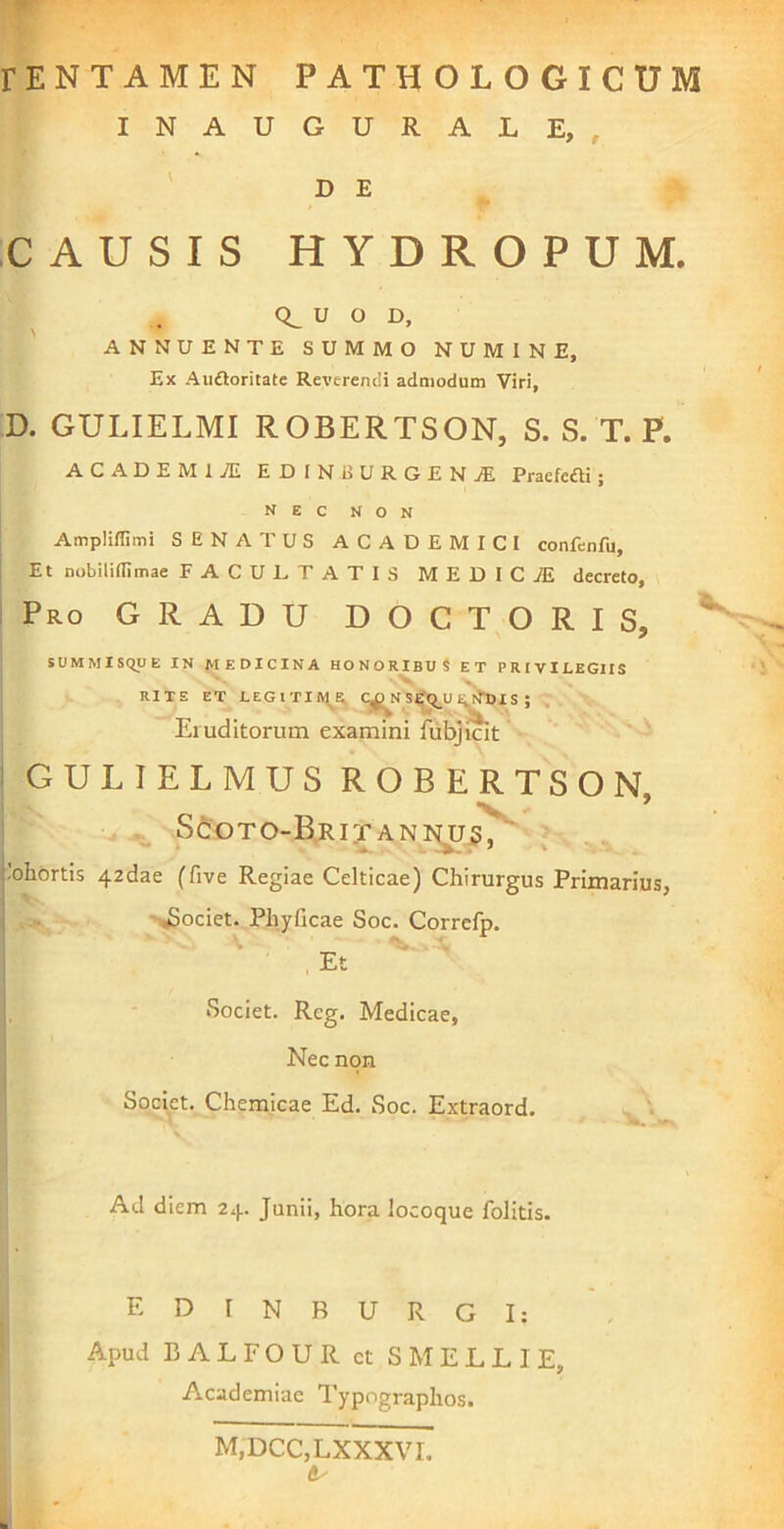 INAUGURALE, , D E CAUSIS HYDROPUM. U O D, ANNUENTE SUMMO NUMINE, Ex Aiidloritate Reverendi admodum Viri, D. GULIELMI ROBERTSON, S. S. T. P. ACADEMIAL EDINEURGENjE Praefefti; N E C N O N I Amplilfimi SENATUS ACADEMICI confenfu, ; Et nobiliflimae FACULTATIS MEDICiE decreto, i Pro gradu DOCTORIS, ^ SUMMISCyJE IN f>tEDICINA HONORIBUS ET PRIVILEGIIS RITE ET LEGlTIIVt^R^ Cj^NS^q_U I^^I S ; , Eiuditorum examini fubjicit ! GULIELMUS ROBERTSON . * . Sd:oTO-BRi:rAN]^3, ^.ohortis 42dae (five Regiae Celticae) Chirurgus Primarius, -i^ociet. Phyficae Soc. Corrcfp. Et Societ. Rcg. Medicae, Nec non Societ. Chemicae Ed. Soc. Extraord. Ad diem 24. Junii, hora locoque folitis. E D 1 N B U R G I: Apud BALFOUR ct S MELLI E, Academiae Typographos. M,DCC,LXXXVI. B ' 4k‘