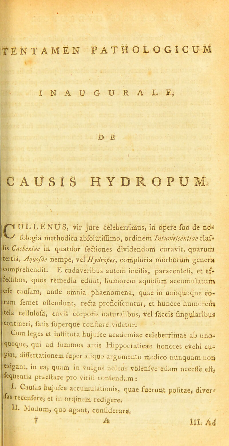 INAUGURALE^ D B CAUSIS HYDROPUM. ^ ULLENUS, vir jure celeberrimus, in opere fub de no- fologia rhethodica abfoiutiffimo, ordinem Intumefcentias fis Cachexiae in quatiior fefUones dividendum curavit, quarum tertia, Aquofae nempe, vel Hydropes, compluria rriorborum genera comprehendit. E cadaveribus autem incifis, paracentefi, et ef- fectibus, qUos remedia edunt, humorem aquofurri accumulatum effc caufam, unde omnia phaenomena, quae in unoquoque eo- rum femet oftendunt, redla proficifcuntur, et huncce humoreih tela cellulofa, cavii corpOris naturalibus. Vel fdccis fingularibus contineri, fatis fuperque conllare videtur. Cum leges et inltituta hujulce acaucmiae celeberrimae ab uno- quoque, qui ad fummos aiiis Hippocraticae honores evehi cu- piat, diflertationem fuper aliquo argumento medico nunquam noni exigant, in ea^ qnam in vulgus noieus volenfve edam necelfe elt^ fcqtientia prueftare pro vitili contendam: 1. Caulas hujufce accumulationis, quae fuerunt pofitae^ dlver- fas recenferey et in oiqin m redigere. n. Modum, quo agant, conhderare, t A lII. Adi