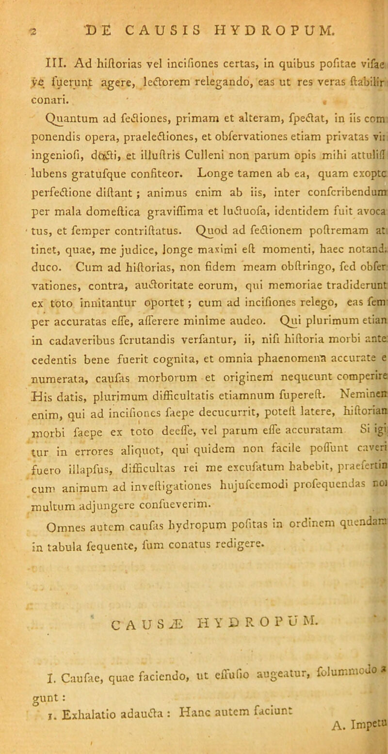 III. Ad hiflorias vel incifiones certas, in quibus pofitae vlfae ye fuerunt agere, lectorem relegando, eas ut res veras ftabilir conari. , Quantum ad feJliones, primam et alteram, fpe<51at, in iis ccm ponendis opera, praeleftiones, et obfervationes etiam privatas vii ingeniofi, dt»5ti, et illuftris Culleni non parum opis mihi attulifl lubens gratufque confiteor. Longe tamen ab ea, quam exoptc perfeiflione diftant ; animus enim ab iis, inter confcribendum per mala domeftica graviffima et lu61uofa, identidem fuit avoca • tus, et femper contriftatus. Quod ad fedionem poftremam at tinet, quae, me judice, longe maximi eft momenti, haec notand; duco. Cum ad hiftorias, non fidem meam obftringo, fed obfer vationes, contra, au«51:oritate eorum, qui memoriae tradiderunt ex toto innitantur oportet ; cum ad incifiones relego, eas fem- per accuratas elfe, alTerere minime audeo. Qui plurimum etian in cadaveribus fcrutandis verfantur, ii, nifi hiftoria morbi ante, cedentis bene fuerit cognita, et omnia phaenomena accurate e numerata, caufas morborum et originem nequeunt comperire His datis, plurimum difficultatis etiamnum fupereft. Neminen enim, qui ad incifiones faepe decucurrit, potell latere, hiftorian morbi faepe ex toto deelTe, vel parum effe accuratam SI igi tur in errores aliquot, qui quidem non facile poffiint caveri fuero illapfus, difficultas rei me excufatum habebit, praefertin cum animum ad invefiigationes hujufcemodi profequendas r.oi multum adjungere confueverim. Omnes autem caufas hydropum pofitas in ordinem qtiendani in tabula fequente, fum conatus redigere. C A U S iE H Y D R O P u M. I. Caufae, quae faciendo, ut eifufio augeatur, folummoJo a gunt: I. Exhalatio adaucta : Hanc autem faciunt A. Impetu