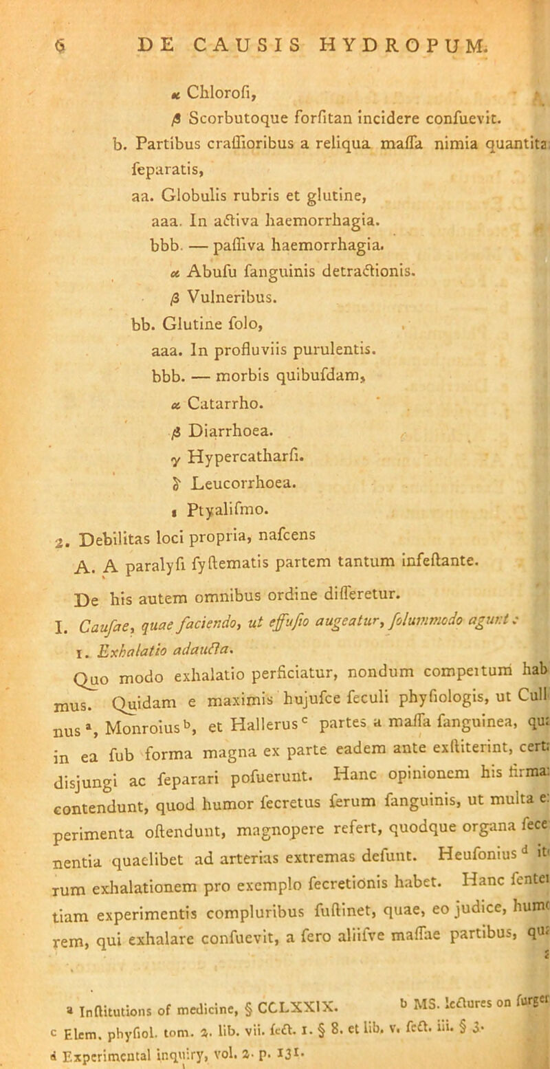 tc Chlorofi, t fi Scorbutoque forfitan incidere confuevit. b. Partibus craflioribus a reliqua mafla nimia quantita: feparatis, aa. Globulis rubris et glutine, aaa. In aiftiva haemorrhagia, bbb. — paffiva haemorrhagia. u, Abufu fanguinis detradionis. fi Vulneribus, bb. Glutine folo, aaa. In profluviis purulentis, bbb. — morbis quibufdam, at Catarrho. fi Diarrhoea, y Hypercatharfi. S' Leucorrhoea. i Ptyalifmo. 2. Debilitas loci propria, nafcens A. A paralyfi fyftematis partem tantum infeflante. De his autem omnibus ordine differetur. I. Caufae, quae faciendo, ut effufto augeatur, folummodo agunt c I. Exhalatio adauHa. Quo modo exhalatio perficiatur, nondum compeituni hab mus. Quidam e maximis hujufce feculi phyfiologis, ut Culi nus», Monroius», et Hallerus^ partes a maffa fanguinea, qm in ea fub forma magna ex parte eadem ante exftiterint, cerU disjungi ac feparari pofuerunt. Hanc opinionem his flrmx contendunt, quod humor fecretus ferum fanguinis, ut multa e: perimenta offendunt, magnopere refert, quodque organa fece nentia quaelibet ad arterias extremas defunt. Heufonius** it' Tum exlialationem pro exemplo fecretiunis habet. Hanc fentei tiam experimentis compluribus fuffinet, quae, eo judice, hum( rem, qui exhalare confuevit, a fero aliifve maffae partibus, qu5 a Inftitutions of medicine, § CCLXXIX. MS. leflures on furgcr c Elem. phyfiol. tom. a. lib. vii. left. I- § 8. et lib. v. fcft. iii. § 3- i Experimental inquiry, vol. a- p. I3*-