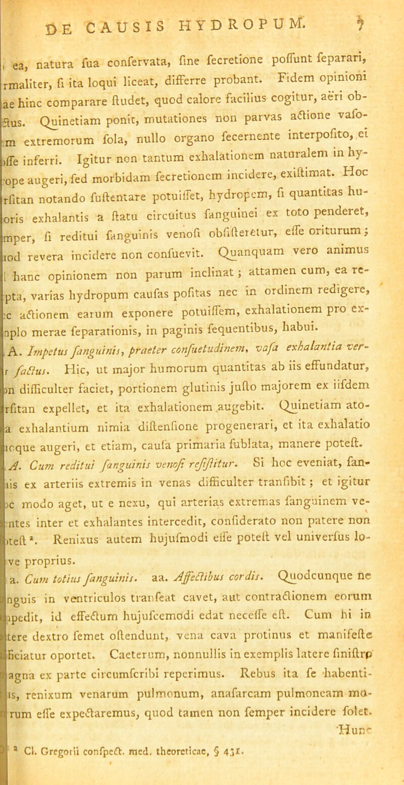 , ea, natura fua confervata, fine fecretione poflunt feparari, rmaliter, fi ita loqui liceat, differre probant. Fidem opinioni aehinc comparare ftudet, quod calore facilius cogitur, aen ob- flus. Quinetiam ponit, mutationes non parvas adione vafo- m extremorum fola, nullo organo fecernente interpofito,,el )ffe inferri. Igitur non tantum exhalationem naturalem in hy- •ope augeri, fed morbidam fecretionem incidere, exiftimat. Hoc rfitan notando fuftentare potuilTet, hydropem, fi quantitas hu- oris exhalantis a ftatu circuitus fanguinei ex toto penderet, mper, fi reditui fanguinis venofi obfillereiur, elfe oriturum j lod revera incidere non confuevit. Quanquam vero animus l hanc opinionem non parum inclinat; attamen cum, ea re- pta, varias hydropum caufas pofitas nec in ordinem redigere, :c aflionem earum exponere potuilTem, exhalationem pro ex- nplo merae feparationis, in paginis fequentibus, habui. A. Impetus fanguinis, praeter confuetudinem, vafa exhalantia zer- r /alius. Hic, ut major humorum quantitas ab iis effundatur, m difficulter faciet, portionem glutinis juRo majorem ex iifdem rfitan expellet, et ita exhalationem .augebit. Quinetiam ato- a exhalantium nimia diRenfione progenerari, et ita exhalatio icque augeri, et etiam, caula primaria fublata, manere poteft* Cum reditui fanguinis venofi refifiitur. Si hoc eveniat, fan- lis ex arteriis extremis in venas difficulter tranfibit; et igitur :>c modo aget, ut e nexu, qui arterias extremas fanguinem ve- :ntes inter et exhalantes intercedit, confiderato non patere non iteR *. Renixus autem hujufmodi eife poteR vel univerfus lo- ve proprius. a. Cum totius fanguinis. aa. Jffediibus cordis. Quodcunque ne nguis in ventriculos traiifeat cavet, aut contraflionem eorum ipedit, id effeflum hujufcemodi edat neceife cR. Cum hi in. tere dextro femet oRendunt, vena cava protinus et manifeRe Eciatur oportet. Caeterum, nonnullis in exemplis Latere finiRrp agna ex parte circumferibi reperiraus. Rebus ita fe -habenti- is, renixum venarum pulmonum, anafarcam pulmoneam ma- rum efle expe«5taremus, quod tamen non femper Incidere folet. 'Hun'* * Cl. Gregotii confpcdt. mcd. theorcticac, § 431.