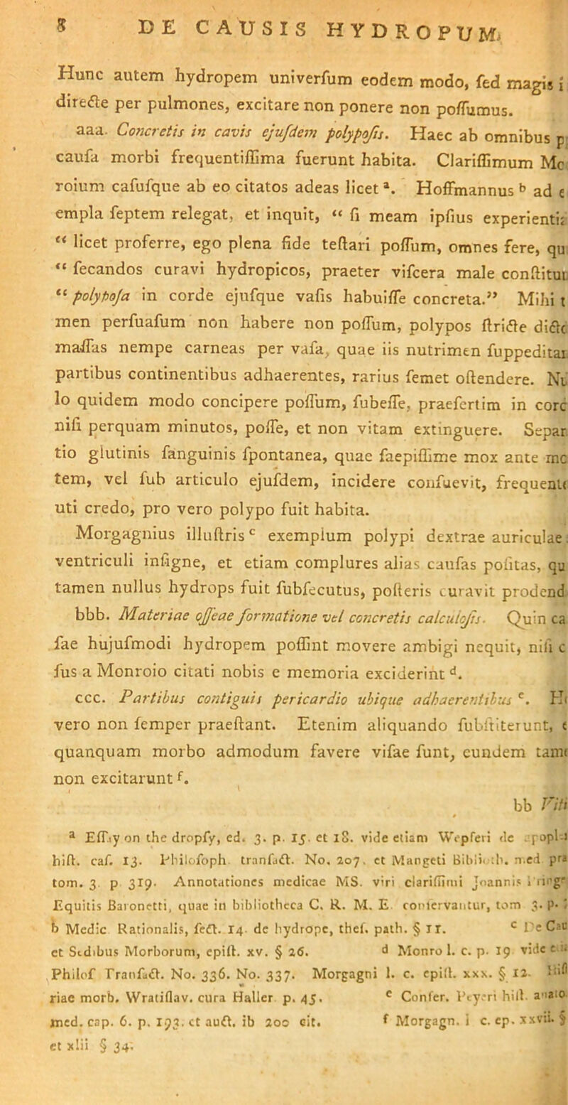 Hunc autem hydropem univerfum eodem modo, fed magis i direfte per pulmones, excitare non ponere non poflumus. aaa. Coiicretis in cavis eju/dem polypofis. Haec ab omnibus p caufa morbi frequentiffima fuerunt habita. ClarilEmum Mc roium cafufque ab eo citatos adeas licet *. Hoffmannus ^ ad e empla feptem relegat, et inquit, “ fi meam ipfius experientij « licet proferre, ego plena fide teftari polTum, omnes fere, qu “ fecandos curavi hydropicos, praeter vifcera male confiituD “ polyfioja in corde ejufque vafis habuifle concreta.” Mihi t men perfuafum non habere non poffum, polypos ftrifle didlc malfas nempe carneas per vafa, quae iis nutrimen fuppeditai. partibus continentibus adhaerentes, rarius femet oftendere. Nu lo quidem modo concipere polTum, fubefle, praefertim in corc nifi perquam minutos, polTe, et non vitam extinguere. Separ tio glutinis fanguinis fpontanea, quae faepiffime mox ante mc tem, vel fub articulo ejufdem. Incidere confuevit, frequenlt uti credo, pro vero polypo fuit habita. Morgaguius illuftris ^ exemplum polypi dextrae auriculae. ventriculi inligne, et etiam complures alias caufas pofitas, qu tamen nullus hydrops fuit fubfecutus, polleris curavit prodend bbb. Materiae ojfeae formatione vel concretis calcidojh. Quin ca fae hujufmodi hydropem poflint movere ambigi nequit, nifi c fus a Monroio citati nobis e memoria exciderint ccc. Fartibus contiguis pericardio ubique adhaerentibus H( vero non femper praeftant. Etenim aliquando fubltiteiunt, e quanquam morbo admodum favere vifae funt, eundem tami non excitarunt f. bb Fiti ® ElT-iyon the dropfy, cd. 3. p. 15. ct iS. vide etiam W^pTeri de . fopl-i hili, caf. 13. Hnlofoph tranfaft. No. 207. ct Mangeti Bibli';li. n.ed pr» tom. 3 p 319. Annot.itiones medicae MS. viri claritlimi Joannis 1 rirg' Equitis Baionetti, quae iii bibliotheca C. R. M. E coplcrvantur, tom 3. p. < b Medie Rationalis, feft. 14. de hydrope, thef. path. § ir. l'e Cau et Stdibus Morborum, cpill. xv. § 26. d Monro 1. c. p. 19 vide e i* Philof rranfatB. No. 336. No. 337. Morgagni 1. c. epill. xxx. § X2. Ibfl riae morb. Wratiflav. cura Haller p. 45. ® Confer. 1’t.yeri hili a^aio med. cap. 6. p. 193. ct auft. ib 200 oit. Morgagn. i c. ep. x.xvii. § et xlii § 34.