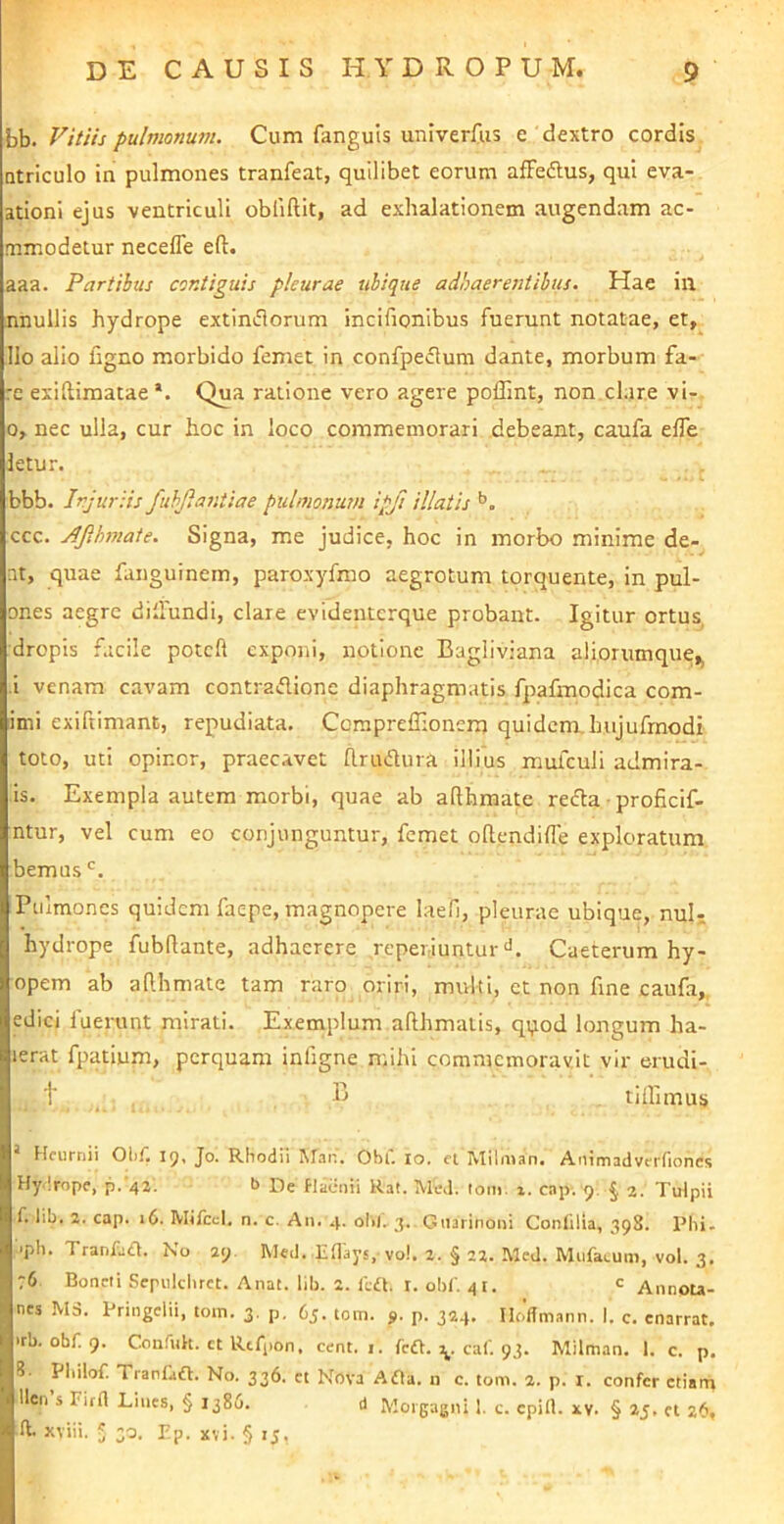 bb. Vitiis pulmonum. Cum fanguis univerfus e dextro cordis Qtriculo in pulmones tranfeat, quilibet eorum afFedlus, qui eva- ationl ejus ventriculi obliftit, ad exhalationem augendam ac- mmodetur necefle efl:. aaa. Partibus contiguis pleurae ubique adbaeresitilus. Hae in nnullis hydrope extinflorum incifionibus fuerunt notatae, et, Ilo alio figno morbido femet in confpedtum dante, morbum fa- re exiftimatae *. Qua ratione vero agere poffint, non.clare vi-. 0, nec ulla, cur hoc in loco commemorari debeant, caufa elTe letur. bbb. Injuriis fuhjlantiae pulmonum ipft illatis ccc. jlfihmate. Signa, me judice, hoc in morbo minime de- nt, quae fanguinem, paroxyfmo aegrotum torquente, in pul- ones aegre dillundi, clare evidenterque probant. Igitur ortus, dropis facile potcft exponi, notione Bagliviana aliorumque,, i venam cavam contraflione diaphragmatis fpafmodica com- imi exiftimant, repudiata, Corapreffionem quidem, hujufrnodi toto, uti opinor, praecavet hrudlura illius mufculi admira- is. Exempla autem morbi, quae ab afthmate refta ■ proficif- ntur, vel cum eo conjunguntur, femet oftendifle exploratum bemus Pulmones quidem faepe, magnopere laefi, pleurae ubique, nuU hydrope fubflante, adhaerere reperiunturCaeterum hy- opem ab ahhmate tam raro oriri, mvdti, et non fine caufa,. edici fuerunt mirati. Exenaplum afthmatis, qi,iod longum ha- lerat fpatium, perquam infigne mihi commemoravit vir erudi- t B tiffimus Hcurriii I(^. Jo. Rhodii Maii, Obi, lo. iVIilman. Animadvcrnoncs Hy lrope, p. 42. b Pe flacnii Ral. IVk\l. lom. x. cap. 9. § 2. Tulpii f. lib. 2. cap. 16. Mifccl, n. c. An. 4. ol>l,-j. Giiirinoni Contilia, 398. Plii. 'ph. Tranfaa. No 29. Med. Eflays, vo!. 2. § 22. McJ. Mufacuni, vol. 3. :6 Boncli Seriildirct. Anat. lib. 2. ild. i. obf. 41. c Annou- nes M3. Pringelii, tom. 3. p. 6j. tom. s- p. 324, IlolTmann. I. c. enarrat, irb. obf. g. Confuk. ct Rtfpon, cent. 1. fc£t. caf 93. Milman, 1. c. p. 8. Philof. Tranfaifl. No. 336. ct Nova Ada. n c. tom. 2. p. i. confer etiam llen’s rirli Lines, § 1386. d Morgagni 1. c. cpill. xv. § 25. ei 26, ft. xviii. 5 30. pp. xvi. § 15.