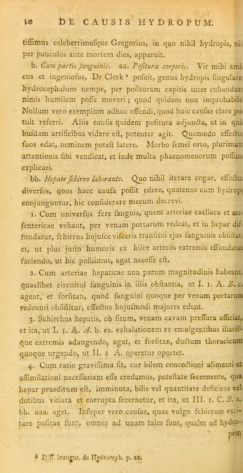 tifllmus celeberrimufque Gregorius, in quo nihil hydropis, ni. per pauculos ante mortem dies, apparuit. b. Cum partii Ja7iguinis. aa. Pofitura corporis. Vir mihi ami cus et ingeniofus, Dr Clerk ^ pofuit, genus hydropis fmgulare hydrocephalum nempe, per pofituram capitis inter cubandur: jiimis humilem polTe moveri; quod quidem non improbabile Nullum vero exemplum adhuc olFendi, quod huic caufae clare po' tuit referri. Aliis caulis quidem pofitura adjunJla, ut in qui bufdam artificibus videre efl, potenter agit. Quomodo effe«.fiu; fuos edat, neminem poteft latere. Morbo femel orto, plurimun: attentionis fibi vendicat, et inde multa phaenomenorum poflun; explicari. bb. Hepate fchirro laborante. Quo nihil iterare cogar, effectu: diverfos, quos haec caufa poffit edere, quatenus cum hydropt conjunguntur, hic confiderare mecum decrevi. 1. Cum univerfus fere fanguis, quem arteriae caellaca et me- fentericae vehant, per venam portarum redeat, et in hepar dit- fundatur, fchirrus hujufcc vilceris tranlitui ejus fanguinis obfiitat. et, ut plus jiifto humoris ex hifce arteriis extremis effundatui faciendo, ut hic pofuimus, agat neceffe eft. 2. Cum arteriae hepaticae non parum magnitudinis habeant, quaelibet circuitui fanguinis in. Iliis obftantia, ut I. i. A. £. c. agent, et forfitan, quod fanguini quoque per venam portarum redeunti obfiftitur, effeflus hujufmodi majores edent. 3. Schirrhus hepatis, ob fitum, venam cavam preffura afficiat, et ita, ut I. J. A. H. b. ee. exhalationem ex emulgentibus iliaciff que extremis adaugendo, agat, et forfitan, duiflum thoracicum quoque urgendo, ut II. 2 A. pperetur oportet. 4. Cum ratio graviffima fit, cur bilem concovfiipni aliinenii et affimilatloni neceffariam effe credamus, poteftate fecernente, qua hepar praeditum eft, imminuta, bilis vel quantitate deficiens vel dotibus vitiata et corrupta fecernetur, et ita, ut III. i. C.B. a. bb. aaa. aget. Infuper vero caufae, quae vulgo fchirruin exci* tare pofitae funt, omnes ad unam tales funt, quales ad hydro- pem * I^i^. irtaiigur. dc H^droccpb. p. II.