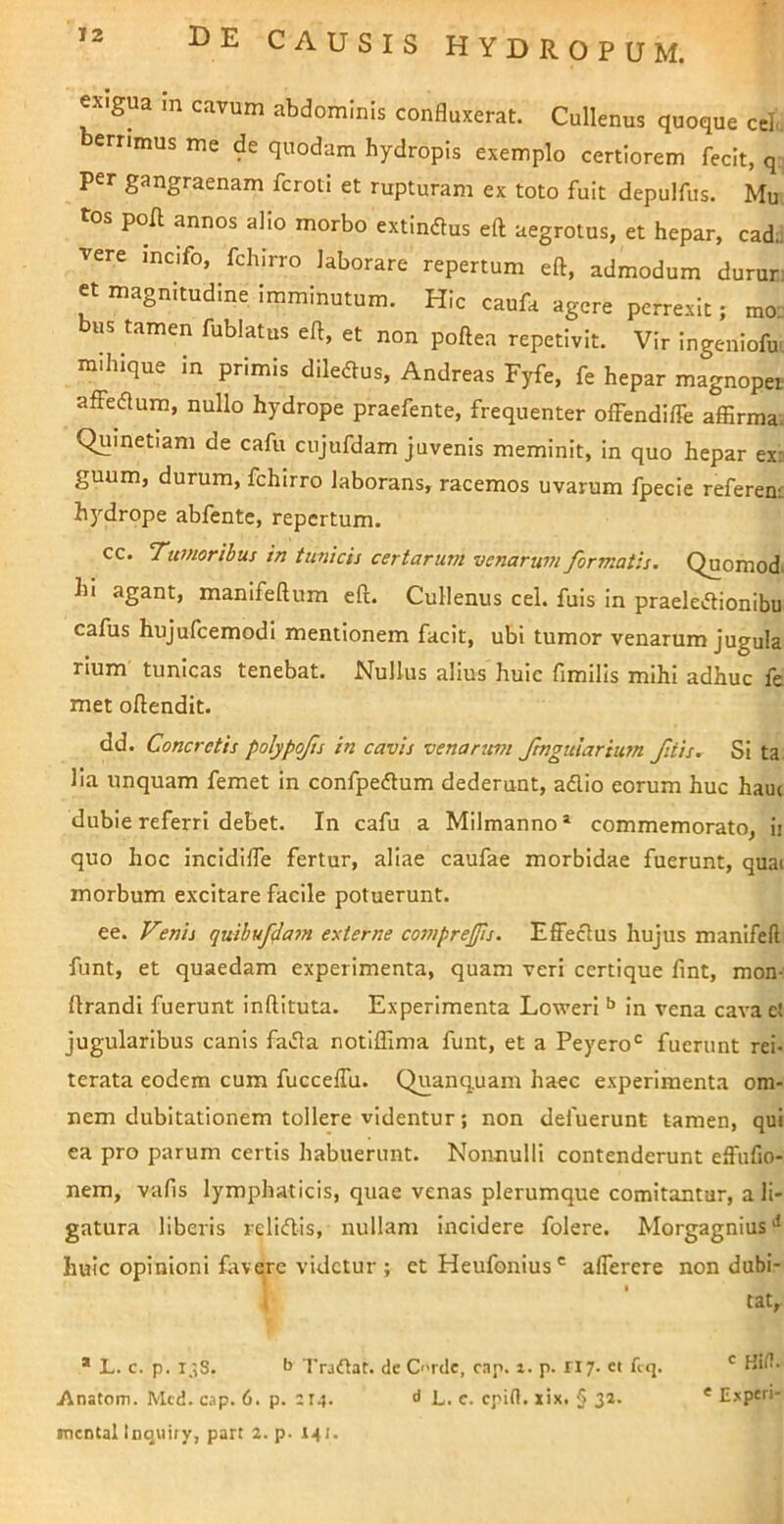 exigua m cavum abdominis confluxerat. Cullenus quoque ceL. errimus me de quodam hydropis exemplo certiorem fecit, q; per gangraenam fcroti et rupturam ex toto fuit depulfus. Mu tos poH annos alio morbo extindus eft aegrotus, et hepar, cad.! vere mcifo, fchirro laborare repertum eft, admodum durur; et magnitudine imminutum. Hic caufa agere perrexit; mo. «s tamen fublatus eft, et non poftea repetivit. Vir ingeniofm mihlque in primis diledtus, Andreas Fyfe, fe hepar magnopet affeflum, nullo hydrope praefente, frequenter offendiffe affirmav Quinetiam de cafu cnjufdam juvenis meminit, in quo hepar ex3 guum, durum, fchirro laborans, racemos uvarum fpecie referen: hydrope abfente, repertum. cc. Tumoribus in tunicis certarum venarum formatis. Quomod> hi agant, manifeftum eft. Cullenus cel. fuls in praele>ftionibu cafus hujufcemodi mentionem facit, ubi tumor venarum jugula rlum tunicas tenebat. Nullus alius huic fimills mihi adhuc fe met oftendit. dd. Concretis polypofis in cavis venanm ftnguiarium fitis. Si ta lia unquam femet in confpeftum dederunt, adio eorum huc ham dubie referri debet. In cafu a Mllmanno ^ commemorato, ii quo hoc incidifle fertur, aliae caufae morbidae fuerunt, quai morbum excitare facile potuerunt. ee. Venis quibuf4a7n externe cosnprejjis. Effedus hujus manifell funt, et quaedam experimenta, quam veri certique fint, mon- lirandi fuerunt inftituta. Experimenta Loweri In vena cava et jugularibus canis fada notiflima funt, et a Peyero*^ fuerunt rei- terata eodem cum fuccelTu. Quanquam haec experimenta om- nem dubitationem tollere videntur; non defuerunt tamen, qui ea pro parum certis habuerunt. Nonnulli contenderunt effufio- nem, vafls lymphaticis, quae venas plerumque comitantur, a li- gatura liberis relidis, nullam Incidere folere. Morgagnius*^ huic opinioni fovere videtur ; et Heufonius' alTerere non dubi- t ' tat, * L. c. p. i;,S. b Tradat, de C'>rde, cap. i. p. ri/. ei fcq. Kil!. iVnatom. Mcd. cap. 6. p. CI4. d L. c. epirt. xix, § 32. * Expcri- mcntal Itiqiiiry, part 2. p- 141.