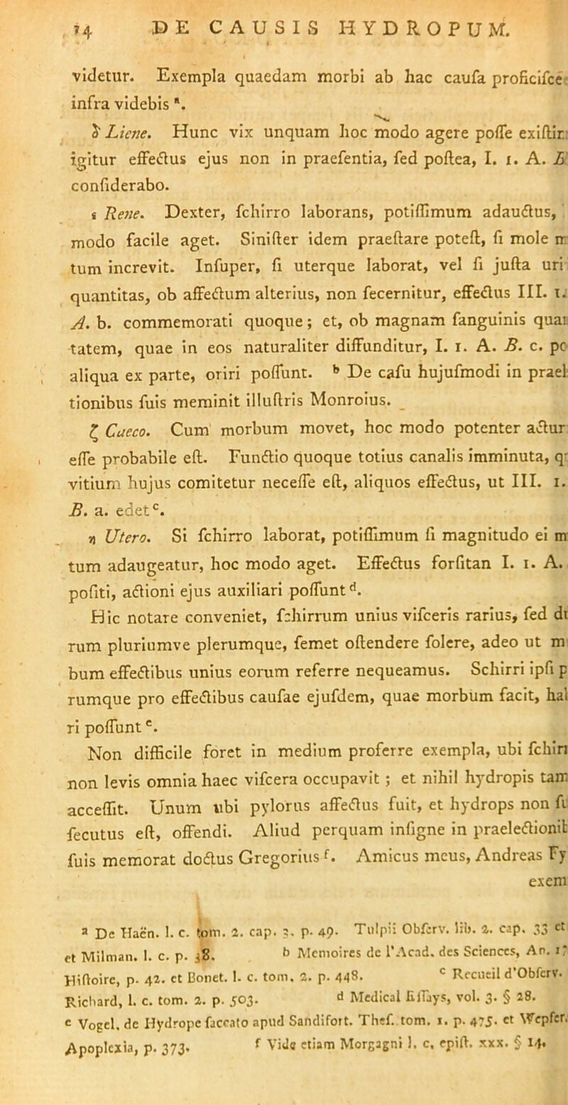 videtur. Exempla quaedam morbi ab hac caufa proficifce: infra videbis *. 5“ Liene. Hunc vix unquam hoc modo agere pofle exiftir: igitur efifeflus ejus non in praefentia, fed poftea, I. i. A. L confiderabo. f Rene. Dexter, fchirro laborans, potifflmum adaudus, modo facile aget. Sinifter idem praeftare poteft, fi mole ir tum increvit. Infuper, fi uterque laborat, vel fi jufta uri quantitas, ob affedlum alterius, non fecernitur, effedus III. t. A. b. commemorati quoque; et, ob magnam fanguinis quar. tatem, quae in eos naturaliter diffunditur, I. i. A. B. c. pc aliqua ex parte, oriri poffunt. '» De cafu hujufmodi in praei tionibus fuis meminit illuflris Monroius. _ ^ Caeco. Cum morbum movet, hoc modo potenter a«5lur: effe probabile eft. Fundtlo quoque totius canalis imminuta, qt vitium hujus comitetur neceffe eft, aliquos effedlus, ut III. i. B. a. edet*^. 7) Utero. Si fchirro laborat, potiffimum fi magnitudo ei m tum adaugeatur, hoc modo aget. Effedtus forfitan I. i. A. pofiti, adlioni ejus auxiliari poffunt'’. Hic notare conveniet, fchirrum unius vifceris rarius, fed dt rum pluriumve plerumque, femet oftendere folcre, adeo ut m bum effedtibus unius eorum referre nequeamus. Schirri ipfi p rumque pro effedibus caufae ejufdem, quae morbum facit, hal ri poffunt Non difficile foret in medium proferre exempla, ubi fchin non levis omnia haec vifcera occupavit; et nihil hydropis tam acceffit. Unum iibi pylorus affeiflus fuit, et hydrops non fi fecutus eft, offendi. Aliud perquam infigne in praeleftionit fuis memorat dodlus Gregorius U Amicus meus, Andreas Fy exem a De Hacn. I. c. tom. 2. cap. ?. p. 49- Tulpii Obferv. Hb. a. cap. ;S3 et Milman. 1. c. p. ,8. ’’ Menioires dc l’Acad. des Sciences, An. i: Hifloire, p. 42. et Bonet. 1. c. tom. 2. p. 448. ^ Reciieil d Obferv. Ricliard, 1. c. tom. 2. p. 503. d Medical EjTays, vol. 3. § 28. e Vogel. de Hydrope faecato apud Sandifort. Thef. tom. 1. p. 475- « Wepfer.