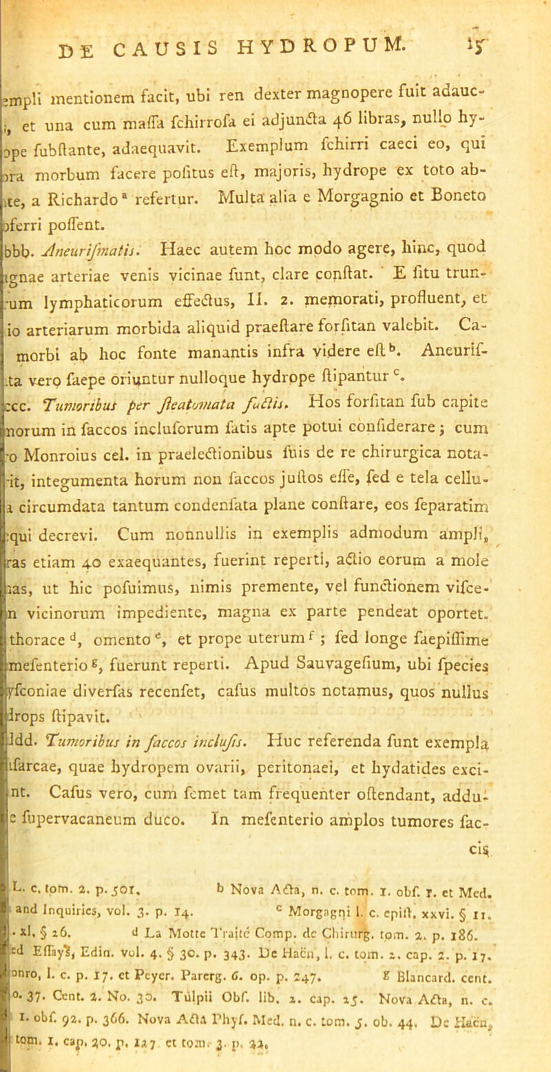 'mpH mentionem facit, ubi ren dexter magnopere fuit adauc- et una cum maffa fchirrofa ei adjunfla 46 libras, nullo hy- Dpe fubftante, adaequavit. Exemplum fchirri caeci eo, qui )ra morbum facere pofitus eft, majoris, hydrope ex toto ab- ite, a Richardo “ refertur. Multa alia e Morgagnio et Boneto jferri poflent. bbb. Aneunfmatis. Haec autem hoc modo agere, hinc, quod ignae arteriae venis vicinae funt, cLare conflat. E fitu trun- -um lymphaticorum effedus, 11. 2. memorati, profluent, et io arteriarum morbida aliquid praeflare forfitan valebit. Ca- morbl ab hoc fonte manantis infra videre efl*». Aneurif- .ta vero faepe oriuntur nulloque hydrope ftipantur ;cc. Tumoribus per Jieatoinata JhUis, Hos forfitan fiib capite norum in faccos incluforum fatis apte potui confiderare j cum •0 Monroius cel. in praeleflionibus fuis de re chirurgica nota- ■it, integumenta horum non faccos jullos effe, fed e tela cellu- 1 circumdata tantum condenfata plane conflare, eos feparatim :qui decrevi. Cum nonnullis in exemplis admodum ampli, ras etiam 40 exaequantes, fuerint reperti, aflio eorum a mole las, ut hic pofuimus, nimis premente, vel fundionem vifce- n vicinorum impediente, magna ex parte pendeat oportet, thorace omento et prope uterum f ; fed longe faepiflimc mefenterio fuerunt reperti. Apud Sauvagefium, ubi fpecies yfeoniae diverfas recenfet, cafus multos notamus, quos nullus Irops flipavit. Idd. Tumoribus in faccos iuclufts. Huc referenda funt exempla ifarcae, quae hydropem ovarii, peritonaei, et hydatides exci- nt. Cafus vero, cum femet tam frequenter oflendant, addu- c fupervacaneum duco. In mefenterio arnplos tumores fae- ci^ L, c. tom. 2. p. 50r. b Nova AOa, n. c. tom. i. obf. r. et Med. ^ and Inquirics, vol. 3. p. 14. ' Morgagni 1. c. cpilfi xxvi. § xi. Jj. xl, § 16. J La Motte Tiaite Comp. dc Cliirurg. tpm. 2. p. 186. »cd EfTayl, Edin. vol. 4. § 30. p. 343. De Hacn, 1. c. tom. z. cap. 2. p. 17, i^^onro, 1. c. p. 17, ct Pcycr. Parerg. C. op. p. 247. Z Blancard. cent. ^0-37- Cent. 2. No. 30. Tillpii Obf. lib. x. cap. 15. Nova A(fta, n. c. I. obf. 92. p. 366. Nova Afl.r Phyf. Med. n. c. tom. j. ob. 44. De ikcu,