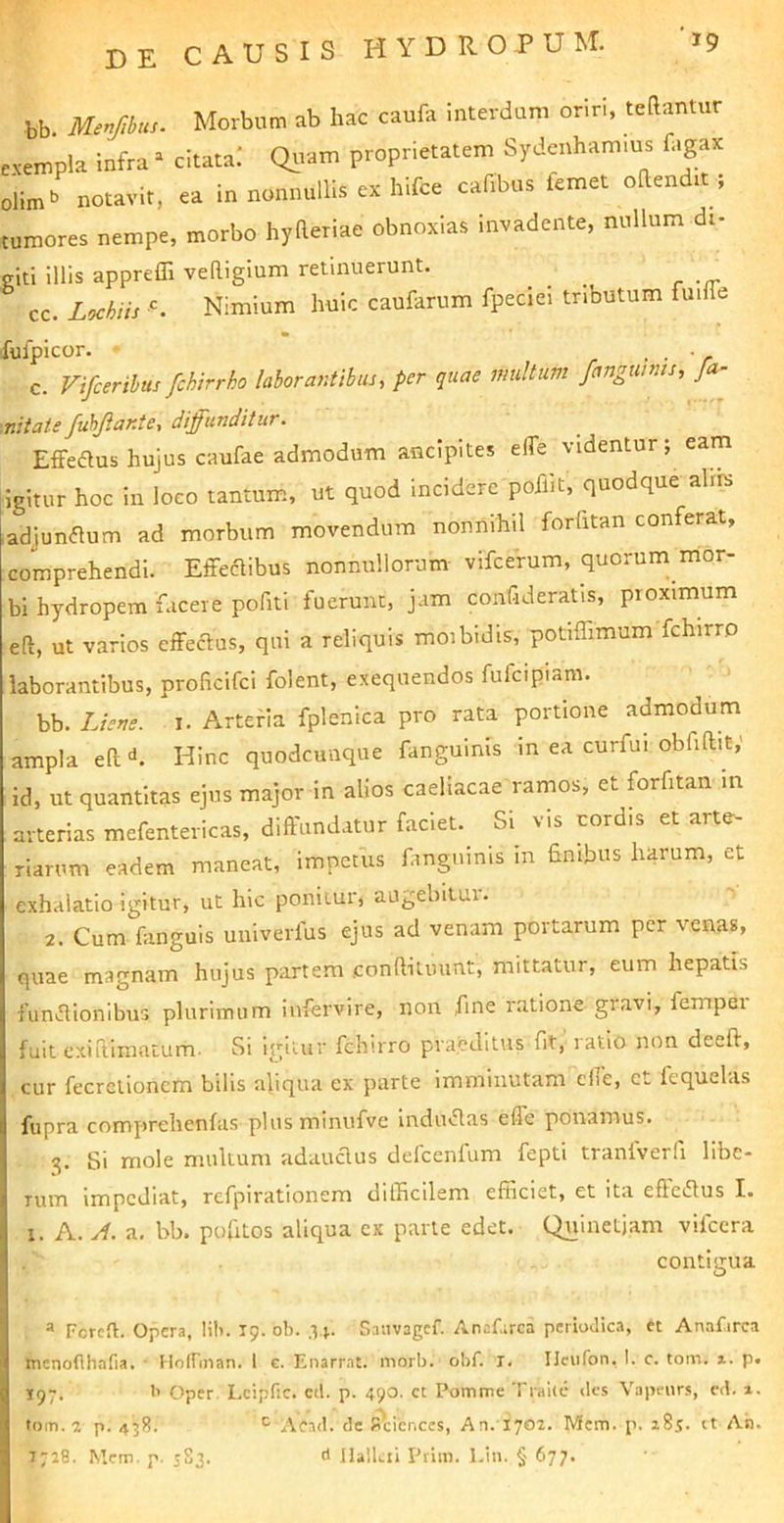 bb. Merfibus. Morbum ab hac caufa interdum oriri, teftantur .vempla infra ^ citata! Qrvam proprietatem Sydenham.us fagax ;'lim» notavit, ea in nonnullis ex hifce cafibus femet ohendit ; tumores nempe, morbo hyReriae obnoxias invadente, nullum di- eiti illis appreffi veRiglum retinuerunt. cc. Lochiis A Nimium huic caufarum fpeciel tributum fuifle fufpicor. • ■ V c. Vifcerihus fchirrbo laborantibus, per quae multum fanguinis, Ja- nitate fuhJlaKte, diffunditur. Effeaus hujus caufae admodum ancipites elTe videntur; eam ligitur hoc in loco tantum, ut quod incidere pofllt, quodque ahrs adjunaum ad morbum movendum nonnihil forhtan conferat, comprehendi. EffecRibus nonnullorum vifcerum, quorum mor- bi hydropem facere pofiti fuerunt, jam confideratis, proximum eft, ut varios effecRus, qui a reliquis moibidis, potiffimum fchirro laborantibus, pi-oficifci folent, exequendos fufeipinm. bb. Liene, i. Arteria fplenica pro rata portione admodum ampla eR <*. Hinc quodcunque fanguinis in ea curfui obfiRit,' id, ut quantitas ejus major in alios caeliacae ramos, et forfitan in arterias mefentericas, diffundatur faciet. Si vis tord.s et arte- riarum eadem maneat, impetus fanguinis in finibus harum, et exhalatio igitur, ut hic ponitur, augebitui. 2. Cum fanguis uuiverfus ejus ad venam portarum per venas, quae magnam hujus partem .conRilinmt, mittatur, eum hepatis funaionibus plurimum infervire, non fine ratione gravi, femper fuit exi Rimatum. Si igitur fchirro praeditus fit, latio non deeft, cur fecrelioncm bilis aliqua ex parte imminutam effe, et fequelas fupra comprehenfiis plus mimifve indu«Ras effe ponamus. 3. Si mole mullum adauclus defcenfum fepti tranfverli libe- rum impediat, refpirationem difficilem efficiet, et ita efteiRus I. 1. A. a. bb. pofitos aliqua ex parte edet. Quinetjam vifccra contigua ® Fcrcfl. Opera, lili. T9. ob. .V|. Saiivagcf. Anafarca pcriodic.a, et Anafirca menofthafia, • Hoirman. 1 c. Enarrat, morb. obf. T. Ilciifon, 1. c. tom. i. p. 197. >’ Oper, Lcipfic. cd. p. 490. ct Pomme Tralie des Vapeiirs, cd. x. tom. 2 p. 438. ^ Aead. dc Sciences, An. 1702. Mem. p. 285. rt An. 7728. Mcm. p. 5S3. d llallai Prim. l.in. § 677. c