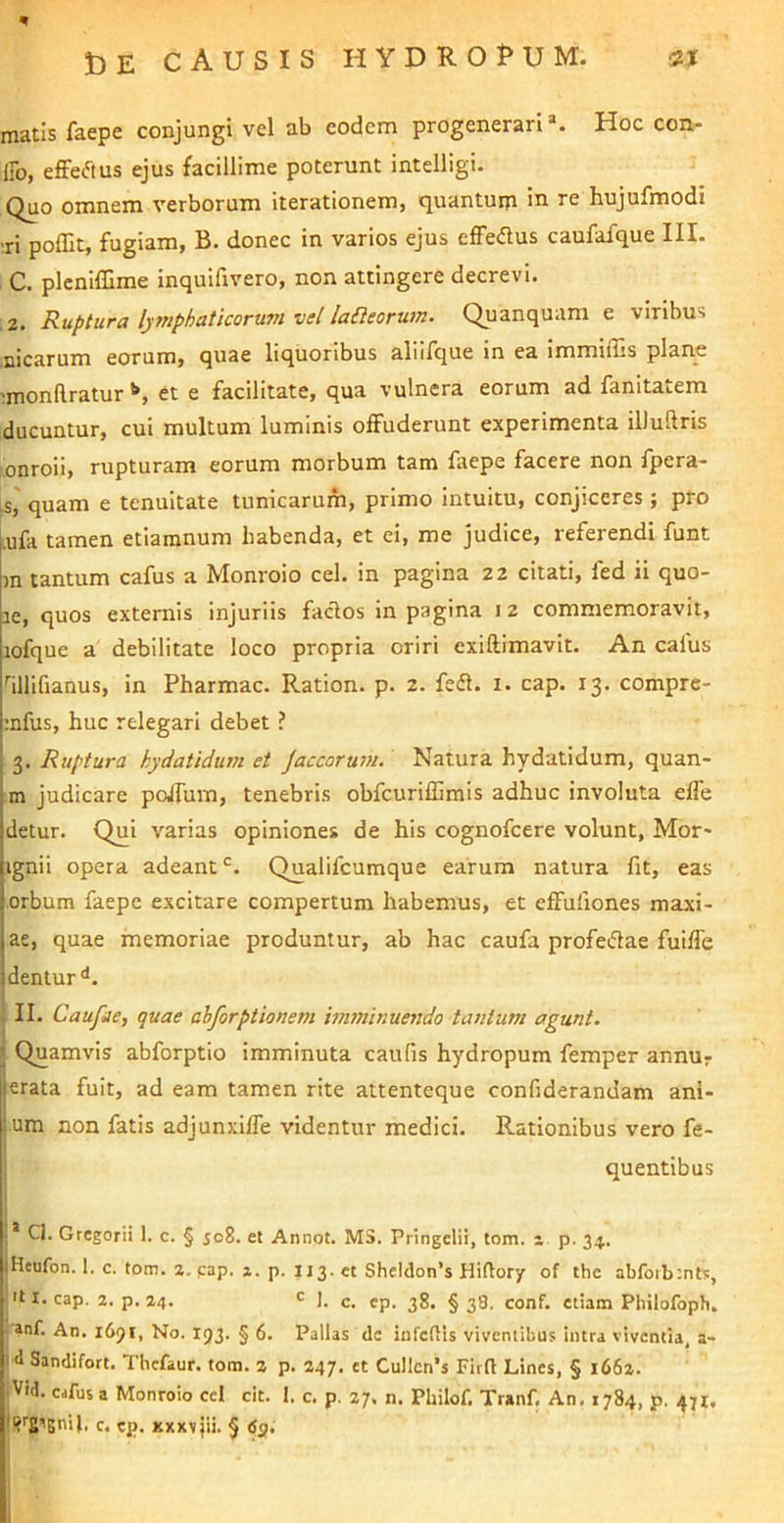 matis faepe conjungi vel ab eodem progenerari*. Hoc con- iFo, efFeftus ejus facillime poterunt intelligi. Quo omnem verborum iterationem, quantum in re hujufmodi :ri poffit, fugiam, B. donec in varios ejus effedus caufafque III. C. plcnilllme inquifivero, non attingere decrevi. 2. Ruptura lymphaticorum vel la£leorum. Quanquam e viribus nicarum eorum, quae liquoribus aliilque in ea immiffis planae 'monftratur *•, et e facilitate, qua vulnera eorum ad fanitatem ducuntur, cui multum luminis offuderunt experimenta ilJuftris onroii, rupturam eorum morbum tam ftepe facere non fpera- is,' quam e tenuitate tunicarum, primo intuitu, conjiceres ; pro .ufa tamen etiaranum habenda, et ei, me judice, referendi funt m tantum cafus a Monroio cel. in pagina 22 citati, fed ii quo- ae, quos externis injuriis faclos in pagina 12 commemoravit, lofque a debilitate loco propria oriri exiftimavit. An cafus ''illifianus, in Pharmac. Ration. p. 2. fedl. i. cap. 13. comprc- ;nfus, huc relegari debet ? 3. Ruptura hydatidum et Jaccorum. Natura hydatidum, quan- m judicare poffum, tenebris obfcuriffimis adhuc involuta effe detur. Qui varias opiniones de his cognofcere volunt, Mor* ignii opera adeant Qualifcumque earum natura fit, eas orbum faepe excitare compertum habemus, et effufiones maxi- ac, quae memoriae produntur, ab hac caufa profeiflae fuiffe dentur'*. II. Caufae, quae abforptionem imminuendo tantum agunt. Quamvis abforptio imminuta caulis hydropum femper annur erata fuit, ad eam tamen rite attenteque confiderandam ani- um non fatis adjunxiffe videntur medici. Rationibus vero fe- i quentibus I .* Cl. Gregorii 1. c. § 508. et Annot. MS. Pringelii, tom. - p. 34. iHeufon. 1. c. tom. %. cap. 2. p. 113. et Sheldon’s Hiftory of the abforbints, 't I. cap. 2. p. 24. ' J. c. ep. 38. §38. conf. etiam Philofoph. • »nf. An. 1691, No. 193. § 6. Pallas de infeftis viventibus intra viventia, a- id Sandifort. Thcfaur. tom. 2 p. 247. et Cu!lcn*s Firft Lines, § 1662. . Vid. cafus a Monroio cel cit. I. c. p. 27. n. Philof. Tranf. An. 1784, p. 471. • c. cp. XXXV jii. § dp.