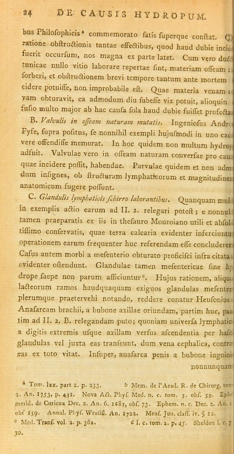 bus Phllofophicis» commemorato fatis fupcrque conftat. Qj ratione obftruaionis tantae efFcdlibus, quod haud dubie incioi fuent occurfum, nos magna ex parte latet. Cum vero dud; tunicae nullo vitio laborare repertae fmt, materiam offeam : forberi, et obftrudionem brevi tempore tantum ante mortem cidere potuilTe, non improbabile eft. Quae materia venam yam obturavit, ea admodum diu fubefle vix potuit, alioquin fufio multo major ab hac caufa fola haud dubie fuiffet profefla. B. Valvulis in ojfeam naturam mutatis. Jngeniofus Andro Fyfe, fupra pofitus, fe nonnihil exempli hujufmodi in uno cac. vere offendilTe memorat. In hoc quidem non multum hydro] adfuit. Valvulae vero in offeam naturam converfae pro cau. quae incidere polTit, habendae. Parvulae quidem et non adnr dum mfignes, ob ftruduram lymphaticorum et magnitudinet anatomicum fugere polTunt. C. Glandulis lymphaticis febirro laborantibus. Quanquam mulli in exemplis adlio earum ad II. 2. relegari poteft ; e nonnuL. tamen praeparatis ex iis in thefauro Monroiano utili et abfol tillimo confervatis, quae terra calcaria evidenter infercluntu. operationem earum frequenter huc referendam elTe concluderer Cafus autem morbi a mefenterio obturato proficifei infra citata. evidenter oftendunt. Glandulae tamen mefentericae fine h’ drope faepe non parum afficiuntur*^. Hujus rationem, aliqui ladleorum ramos haudquaquam exiguos glandulas mefentei plerumque praetervehi notando, reddere conatur Heufonius Anafarcam brachii, a bubone axillae oriundam, partim huc, pai tim ad II. 2. B. relegandam puto; quoniam univerfa lymphatic a digitis extremis ufque axillam verfus afeendentia per hafc glandulas vel juxta eas tranfeunt, dum vena cephalica, contrr eas ex toto vitat. Infuper, anafarca penis a bubone inguini nonnunquan; ® Tom. Ixx. part %. p. 233. b Mem. de TAcad. R. de Chirurg. fon %. An. 1753» P* 431. Nova Aft. Pliyf. Med. n. c. tom. 5. obf. 59. Epb' merid. dc Ciuicux Dec. 2. An. 6. ifiS;, obf. 73. Ephem. n. c. Dec. 2. An. j obf 159. Annal. Pl.yf. Wratill. An. I722. Menf. Jun. clafT. ir. § 12. ^ Med. Tranf. vol. a. p. 36». d 1. c. tom. 2. p, 45. Shcldon i. c. p ' 30.