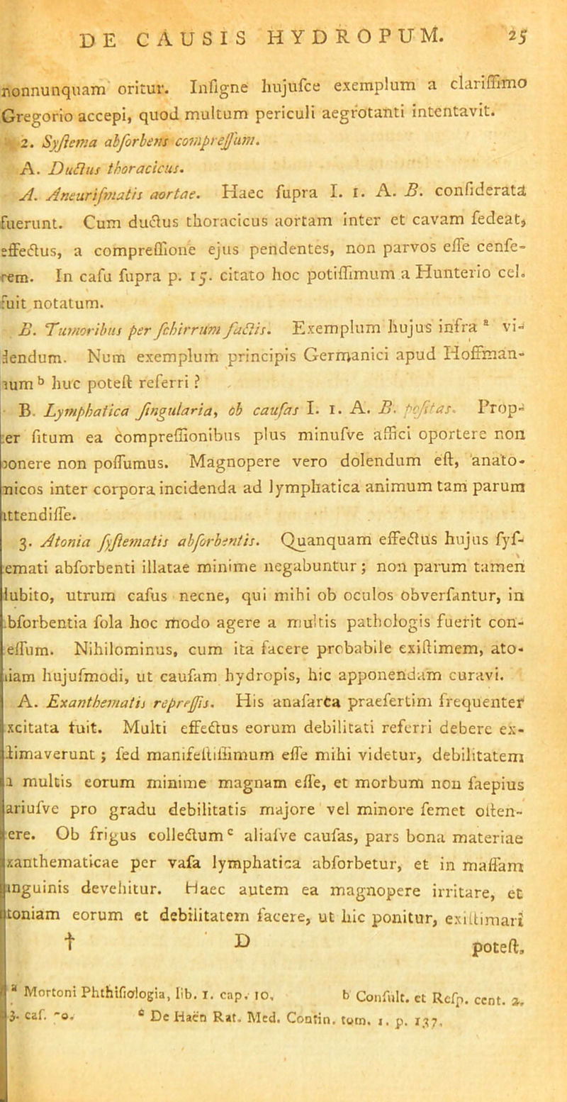 nonnunquam oritur. lafigne hujufce exemplum a clariffimo Gregorio accepi, quod multum periculi aegrotanti intentavit. '2. Syjiema abforhens^coriipi ejjum. A. Dufius thoracicus. ji. Aneurifnsatis aortae. Haec fupra I. I. A. B. confideratd fuerunt. Cum duiSus thoracicus aortam inter et cavam fedeatj efferius, a compreffione ejus pendentes, non parvos efle cenfe- rem. In cafu fupra p. 15. citato hoc potiflimum a Hunterio cel. fuit notatum. B. Tuffiorihus per fchirruni fuSiis. Exemplum hujus infra ® vi-J lendum. Num exemplum principis Germanici apud Hoffman- lum >> huc poteft referri ? B. Lymphatica fingularia, 6b caufas I. i. A. B. pojltas. Prop- :er fitum ea compreffionibiis plus minufve affici oportere non mnere non poflumus. Magnopere vero dolendum eft, anato- nicos inter corpora incidenda ad lymphatica animum tam parum ittendilTe. 3. Atonia fyjiesnatis abforbeniis. Quanquam effeflus hujus fyf- emati abforbenti illatae minime negabuntur; non parum tamen lubito, utrum cafus necne, qui mihi ob oculos obverfantur, in bforbentia fola hoc modo agere a multis pathologis fuerit coH- effum. Nihilominus, cum ita facere probabile exiRimem, ato» liam hujufmodi, ut caufam hydropis, hic apponendam curavi. A. Exanthematii reprefis. His anafarCa praefertim frequenter xcitata tuit. Multi effedtus eorum debilitati referri debere ex- limaverunt; fed manifeltillimum elTe mihi videtur, debilitatem a multis eorum minime magnam efle, et morbum non faepius ariufve pro gradu debilitatis majore vel minore femet olten- ere. Ob frigus colledlum aliafve caufas, pars bona materiae xanthematicae per vafa lymphatica abforbetur, et in maffam inguinis devehitur. Haec autem ea magnopere irritare, et toniam eorum et debilitatem facere, ut hic ponitur, e.xiUimari [ t H poteft, I \ » Mortoni Phthifialogia, llb. i. cap. 10, b Confult. et Refp. ccnt. a. I 3' caf. '’o, * £)c Hacn Rat. Med. Contin. turn* i. p. I