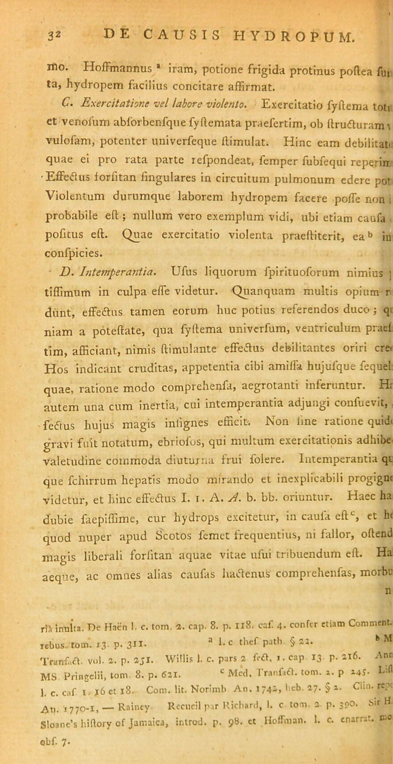 mo. Hoffmannus * iram, potione frigida protinus poftea An ta, hydropem facilius concitare affirmat. C. Exercitatione vel labore violento. Exercitatio fyftema toti et venolbm ablbrbenfqiie fyftemata praefertim, ob ftrudlurami vulofam, potenter univerfeque ftimulat. Hinc eam debilitate quae ei pro rata parte refpondeat, femper fubfequi reperin,' •Effeflus lorfitan Angulares in circuitum pulmonum edere pot. Violentum durumque laborem hydropem facere polTe non i probabile eft ; nullum vero exemplum vidi, ubi etiam caufa . poAtus eft. Quae exercitatio violenta praeftiterit, ea in confpicies. D. Intemperantia. Ufus liquorum fpirituoforum nimius ] tiffimum in culpa effe videtur. Quanquam multis opium r dimt, effeftus tamen eorum huc potius referendos duco ; qi niam a poteftate, qua fyllema univerfum, ventriculum praet tlm, afficiant, nimis ftimulante effe£lus debilitantes oriri crei Hos indicant cruditas, appetentia cibi amilfa hujufque fequel quae, ratione modo comprehenfa, aegrotanti inferuntur. H: autem una cum inertia, cui intemperantia adjungi confuevit, , feftus hujus magis inlignes efficit. Non Ane ratione quidi gravi fuit notatum, ebriofos, qui multum exercitationis adhibe- valetudine commoda diuturna frui folere. Intemperantia qi; que fchirrum hepatis modo mirando et inexplicabili progigni videtur, et hinc effeflus I. i. A. A. b. bb. oriuntur. Haec ha dubie faepiffime, cur hydrops excitetur, in caufa eftS et hi quod nuper apud Scotos femet frequentius, ni Arllor, oftend magis liberali forfitan aquae vitae ufui tribuendum eft. Ha aeque, ac omnes alias cauArs hacftenus comprehenfas, morbu n riJ innita. T5e Haiin I. c. tom, a. cap. 8. p. Ii8. caf. 4- confer etiam Comment. rebus, tom. 13 P- 3H- “ Tranf.cl- vol- a. p. ajl. Witlis 1. c. pars 2 frft, i. cap 13 p. 216. Anc MS Prineelii, tom 8. p. 621. Med. rranfiiA. tom. x. p X4J. L.fl 1. c. caf I. j6 et 18. Com. Iit. Norimb An. 1 742, beb. 27. § x. Clin. repi ,770-1, — Rainey Recucil p.ir Rirhard, \. c tom. 2. p. 300. bir H. Sloane’s hiftory of Jamaica, inirod. p. 98. ct HofTman. 1. c. enarrat. K» obf. 7.