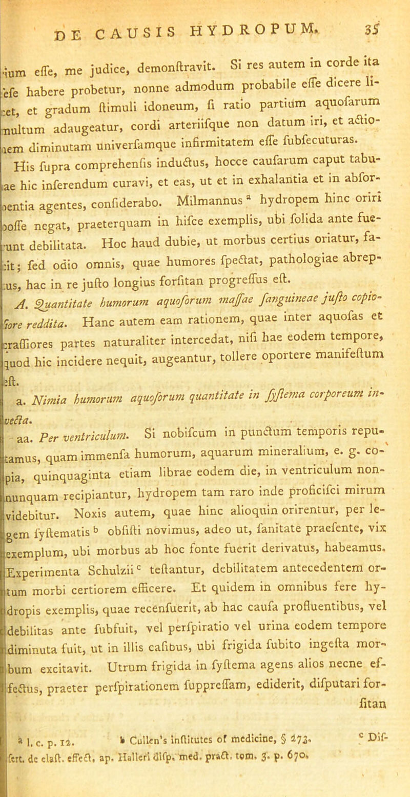 •ium effe, me judice, demonftravit. Si res autem in corde ita efe habere probetur, nonne admodum probabUe effe dicere li- ;et, et gradum ftimuli idoneum, fi ratio partium aquofarum nultum adaugeatur, cordi arteriifque non datum iri, et aflio- .lem diminutam univerfamque infirmitatem eiTe fubfecuturas. His fupra comprehenfis indudlus, hocce caufarum caput tabu- lae hic inferendum curavi, et eas, ut et m exhalantia et in abfor- ■lentia agentes, confiderabo. Milmannus “ hydropem hinc oriri 3ofle negat, praeterquam in hifce exemplis, ubi folida ante fue- •unt debilitata. Hoc haud dubie, ut morbus certius oriatur, fa- ;it; fed odio omnis, quae humores fipeflat, pathologiae abrep- ;us, hac in re jufto longius forfitan progrelTus eft. ji. ^antitate huviorum aquoforiini maffae fangmneae jufto copto- lore reddita. Hanc autem eam rationem, quae inter aquofas et crafliores partes naturaliter intercedat, nifi hae eodem tempore, iuod hic incidere nequit, augeantur, tollere oportere mamfeftum a. Nimia humorum aquoforum quantitate in fyftema corporeum in~ veda. aa. Per ventriculum. Si nobifcum in punctum temporis repu-^ tamus, quam immenfa humorum, aquarum mineralium, e. g. co-' pia, quinquaginta etiam librae eodem die, in ventriculum non- nunquam recipiantur, hydropem tam raro inde proficifd mirum videbitur. Noxis autem, quae hinc alioquin orirentur, per le- gem fyftematis ^ obfilli novimus, adeo ut, fanitate praefente, vix exemplum, ubi morbus ab hoc fonte fuerit derivatus, habeamus. Experimenta Schulzii tellantur, debilitatem antecedentem or- tum morbi certiorem efficere. Et quidem in omnibus fere hy- dropis exemplis, quae recenfuerit, ab hac caufa profluentibus, vel debilitas ante fubfuit, vel perfpiratio vel urina eodem tempore diminuta fuit, ut in illis cafibus, ubi frigida fubito ingefta mor- bum excitavit. Utrum frigida in fyftema agens alios necne ef- feflus, praeter perfpirationem fuppreffam, ediderit, dilputari for- fitan » 1. c. p. 12. >• Cullen‘s inttitutcs of medicine, § tqi. ® Dif- fert. de elaft. effefl. ap. Halleri dlfp. med. praft. tpm. 3. p. 670.