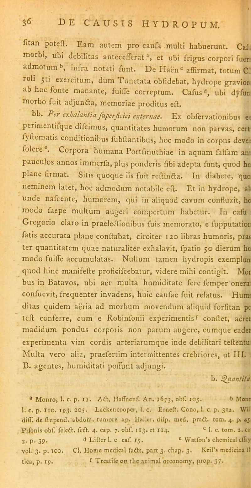 fitan poteR. Eam autem pro caufa multi habuerunt. Caf. morbi, ubi debilitas antecelTerat et ubi frigus corpori fuer' admotum b, infra notati funt. De Hacn'affirmat, totum C: roli jti exercitum, dum Tiinetata obfidebat, hydrope gravior, ab hoc fonte manante, fuiffie correptum. Cafus^, ubi dyfur, morbo fuit adjundta, memoriae proditus efl. bb. Per exhalantia fuperjiciei exter7iae. Ex obfervationibus e« perimentifque difcimus, quantitates humorum non parvas, cert fyflematis conditionibus fubflantibus, hoc modo in corpus deve: foleie . Corpora humana Portfmuthiae in aquam falfam an: pauculos annos immerfa, plus ponderis fibi adepta funt, quod hc plane firmat. Sitis quoque iis fuit reflincfta. In diabete, 'que neminem latet, hoc admodum notabile efl. Et in hydrope, al unde nafcente, humorem, qui in aliquod cavum confluxit, hc modo faepe multum augeri compertum habetur. In cafu Gregorio claro in praele>5lionibus fuis memorato, e fupputatloi fatis accurata plane conflabat, circiter 120 libras humoris, prat ter quantitatem quae naturaliter exhalavit, fpatio 5© dierum hc modo fuiffe accumulatas. Nullum tamen hydropis exemplun quod hinc manifefte proficifeebatur, videre mihi contigit. Moi bus in Batavos, ubi aer multa humiditate fere femper onera confuevit, frequenter invadens, huic caufae fuit relatus. Hum- ditas quidem aeria ad morbum movendum aliquid forfitan pc tefl conferre, cum e Robinfonii experimentis f conflet, aerei madidum pondus corporis non parum augere, cumque eadei experimenta vim cordis arteriarumque inde debilitari teflentu Multa vero alia, praefertim intermittentes crebriores, ut III. : B. agentes, hurniditati polfunt adjungi. b. ^lantUa ® Monro, 1. c. p. il. Haffhcnf. .“Vn. 1673, obf. 105. b Monr 1. c. p. Iio. 193. 20J. Lacktncoopcr, 1. c. Erneft. Cono, 1. c. p. 312. Wil difT. de flupcnd. abdom. tumore ap. Halltr. difp. med. pra£t. tom. 4. p, 45 Pifonis obf. fcicft. feft. 4. cap. 7. obf. 113. ct II4. 1. c. tom. 2. ca 3. p. 39. d Lifter l. c caf ij. ® Watfoifs Chemical clTay vol- 3. p. 100. C!. Home mcdical fafts. part 3. chap. 3. Keil’5 medicina It tica, p. 19. f Treatile on tlie animal'occonomy, prop. 37.