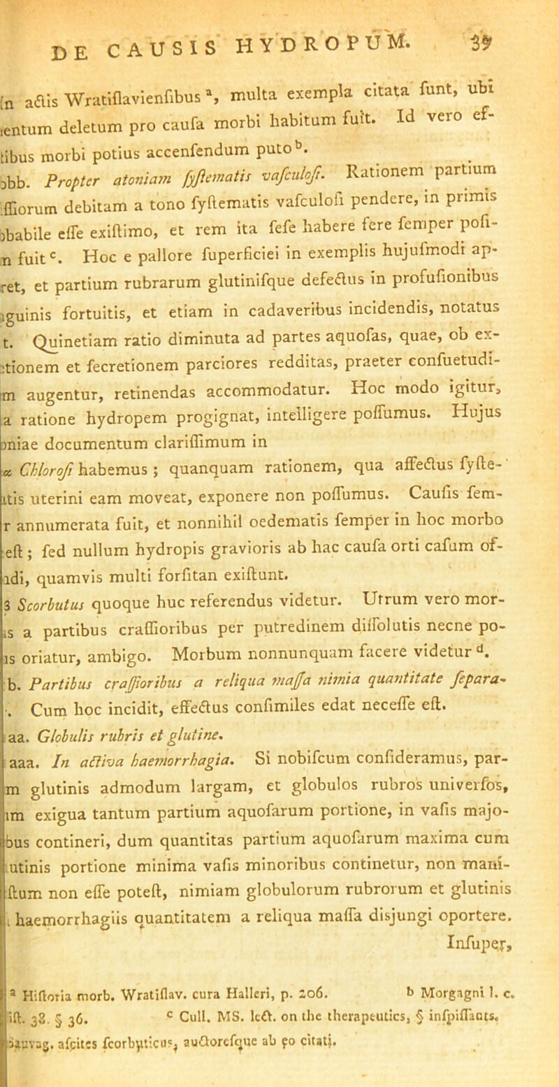 [n aais Wrat.flavlenfibus % multa exempla citata funt, ubi lentum deletum pro caufa morbi habitum fuit. Id vero ef- (ibus morbi potius accenfendum puto’’. Dbb. Propter atonia7n fyjiematis vafculoft. Rationem partium .ffiorum debitam a tono fyftematis vafculofi pendere, in primis ;)babile efle exiftimo, et rem ita fefe habere fere femper pofi- n fuit®. Hoc e pallore fuperficiei in exemplis hujufmodi ap* ret, et partium rubrarum glutinlfque defedus in profufionibus jguinis fortuitis, et etiam in cadaveribus incidendis, notatus Quinetiam ratio diminuta ad partes aquofas, quae, ob ex- itionem et fecretionem parciores redditas, praeter eonfuetudi- tm augentur, retinendas accommodatur. Hoc modo igitur, a ratione hydropem progignat, intelligere poiTumus. Hujus miae documentum clariffimum in a Chlorofi habemus ; quanquam rationem, qua affedus fyfte-' Itis uterini eam moveat, exponere non poffumus. Caufls fem- r annumerata fuit, et nonnihil oedematis femper in hoc morbo eft ; fed nullum hydropis gravioris ab hac caufa orti cafum of- adi, quamvis multi forfitan exiftunt. 3 Scorbutus quoque huc referendus videtur. Utrum vero mor- is a partibus craffioribus per putredinem diifolutis necne po- is oriatur, ambigo. Morbum nonnunquam facere videtur b. Partibus crajffioribus a reliqua triajfa nimia quantitate fepara- ■. Cum hoc incidit, effeflus confimiles edat neceffe eft. aa. Globulis rubris et glutine, aaa. In a&iva haemorrhagia. Si nobifeum confideramus, par- ra glutinis admodum largam, et globulos rubros univeifos, im exigua tantum partium aquofarum portione, in vafis majo- bus contineri, dum quantitas partium aquofarum maxima cum utinis portione minima vafis minoribus continetur, non mani- ftum non efle poteft, nimiam globulorum rubrorum et glutinis . haemorrhagiis quantitatem a reliqua mafla disjungi oportere. Infupej-, ® Hiftotia morb. Wratiflav. cura Hallcri, p. ;o6. b Morgagni 1. c. ift. 38. § 36. ® Culi. MS. Itft. on tlic theraptuties, § infpiflauts. i^uvag. afpites fcorbyticii?^ auflorcfquc ab fo citat|.