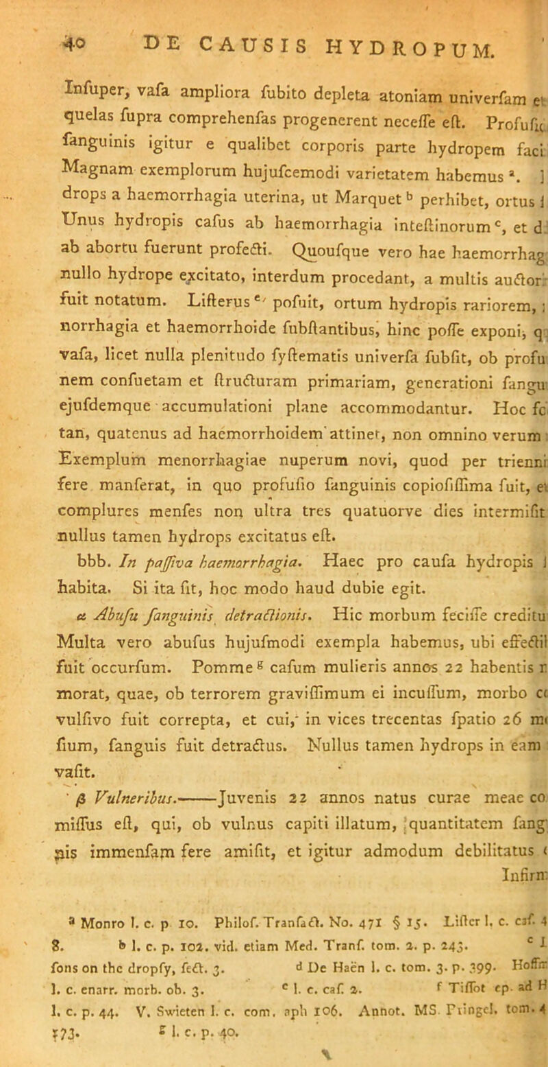 Infuper, vafa ampliora fubito depleta atoniam univerfam ev quelas fupra comprehenfas progenerent necelTe eft. Profufu fanguinis igitur e qualibet corporis parte hydropem faci Magnam exemplorum hujufcemodi varietatem habemus ] drops a haemorrhagia uterina, ut Marquet^ perhibet, ortus 1 Unus hydropis cafus ab haemorrhagia inteftinorum et d. ab abortu fuerunt profefti. Quoufque vero hae haemcrrhag nullo hydrope excitato, interdum procedant, a multis audior: fuit notatum. Lifterus pofuit, ortum hydropis rariorem, ; norrhagia et haemorrhoide fubflantibus, hinc polTe exponij q vafa, licet nulla plenitudo fyftematis univerfa fubfit, ob profu nem confuetam et ftruduram primariam, generationi fangu ejufdemque accumulationi plane accommodantur. Hoc fc tan, quatenus ad haemorrhoidem'attinet, non omnino verum: Exemplum menorrhagiae nuperum novi, quod per triennr fere manferat, in quo profufio fanguinis copiofiffiraa fuit, ei complures menfes non ultra tres quatuorve dies intermifit nullus tamen hydrops excitatus eft. bbb. In pajjiva haemorrhagia. Haec pro caufa hydropis J habita. SI ita fit, hoc modo haud dubie egit. cs Abufu fanguinis detraUionis. Hic morbum fecIiTe creditu Multa vero abufus hujufmodi exempla habemus, ubi effedlil fuit occurfum. Pomme® cafum mulieris annos 22 habentis r morat, quae, ob terrorem graviffimum ei inculTum, morbo a vulfivo fuit correpta, et cui,' In vices trecentas fpatio 26 mi fmm, fanguis fuit detradus. Nullus tamen hydrops in eam vafit. ■ /3 Vulneribus. Juvenis 22 annos natus curae meae co miflus eft, qui, ob vulnus capiti illatum, jquantitatem fang' ;iis immenfam fere amifit, et igitur admodum debilitatus ( Infirn: ® Monro I. c. p 10. Phllof. TranTadl. No. 471 § IJ. Lidcr I. c. cjf. 4 8. b 1. c. p. 101. vid. etiam Med. Tranf. tom. a. p. 243. l fons on the dropfy, fe£l. 3. d De Haen 1. c. tom. 3. p. 399. HofTir. 1. c. enarr. morb. ob. 3. ® 1. c. caf. 2. f Tiflbt «p- ad H 1. c. p. 44. V. Swieten 1. c. com. apli 106. Annot. MS. Fiingel. tom. 4 r7J. 2 1. c. p, 40. \