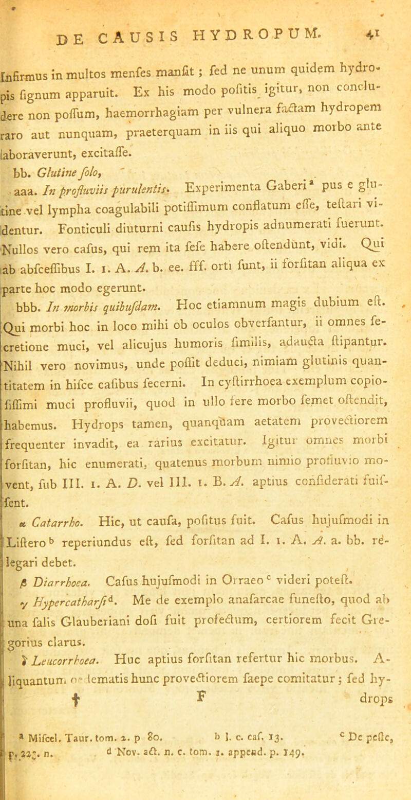 Infirmus in multos menfes manfit; fed ne unum quidem hydro- pis fignum apparuit. Ex his modo pofitis igitur, non conclu- dere non poffum, haemorrhagiam per vulnera fax^am hydropem raro aut nunquam, praeterquam in iis qm aliquo morbo ante laboraverunt, excitafle. bb. Glutine folo, ' _ . aaa. In profluviis purulentis- Experimenta Gaberi* pus e glu- tine vel lympha coagulabili potilEmum conflatum efle, teflari vi- ;dentur. Fonticuli diuturni caufis hydropis adnumerati fuerunt. Nullos vero cafus, qui rem ita fefe habere oftendiint, vidi. Qui lab abfceflibus I. i. A. J. b. ee. fff. orti funt, ii forfitan aliqua ex parte hoc modo egerunt. bbb. Itt morhis quibufdam. FIoc etiamnum magis dubium eft. Qui morbi hoc in loco mihi ob oculos obverfantur, ii omnes fe- cretione muci, vel alicujus humoris fimilis, adaufla ftipantur. Nihil vero novimus, unde pofllt deduci, nimiam glutinis quan- titatem in hifce cafibus fecerni. In cyftirrhoea exemplum copio- liffimi muci profluvii, quod in ullo Iere morbo femet oftendit, habemus. Hydrops tamen, quanqiSam aetatem provediorem frequenter invadit, ea rarius excitatur, luitur omnes morbi forfitan, hic enumerati, quatenus morbum nimio profluvio mo- vent, fub III. I. A. D. vel III. i. B. aptius confiderati fuif- fent. « Catarrho. Hic, ut caufa, pofitus fuit. Cafus hujufmodl in Liftero'’ reperiundus eft, fed forfitan ad I. 1. A. A. a. bb. rd- legari debet. y8 Diarrhoea, Cafus hujufmodl in Orraeo videri poteft. y Hypercatharft^. Me de exemplo anafarcae funefto, quod ab una falis Glaubcriani dofi fuit profedum, certiorem fecit Gie- gorius clarus. Leucorrhoea. Huc aptius forfitan refertur hic morbus. A- liquantun. n^* lematis hunc provediorem faepe comitatur; fed hy- f F drops * Mifcel. Taiir. tom. x. p 80. b J. c. caf. 13. aa;. n. Nov. aft. n. c. tom. 1. appcnd. p. 149. ^ Dc peQc,