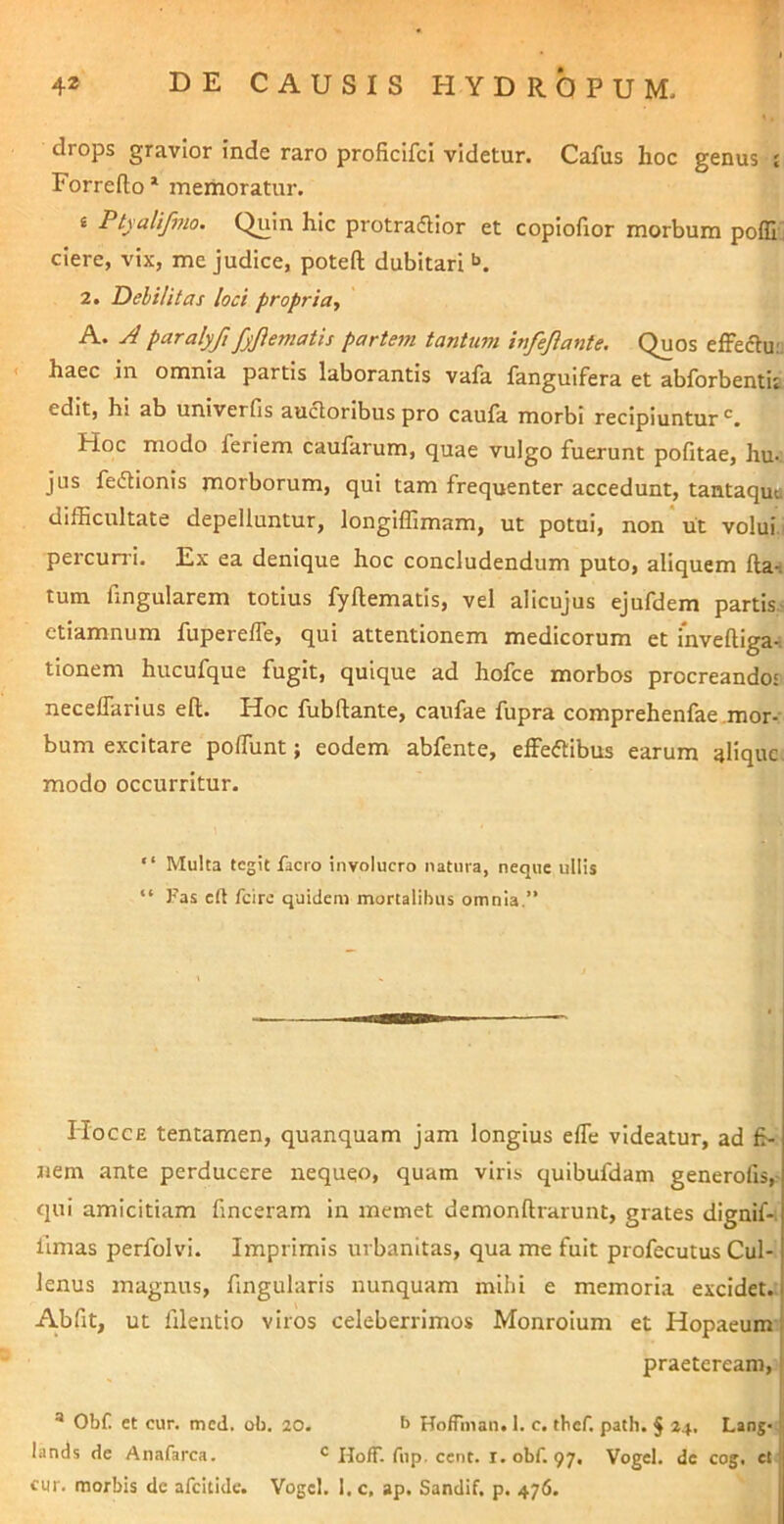 drops gravior inde raro proficifci videtur. Cafus hoc genus £ Forreflo* meihoratur. t Ptyalifmo. Quin hic protrafiior et copiofior morbum poffi ! ciere, vix, me judice, poteft dubitari 2. DelUitas loci propria, A. A paralyfi fyjiematis partem tantum infeflante. Quos efFefluu ' haec in omnia partis laborantis vafa fangulfera et abforbentit edit, hi ab univerfis auctoribus pro caufa morbi recipiuntur'^. Hoc modo feriem caufarum, quae vulgo fuerunt pofitae, hu- jus fedtionis morborum, qui tam frequenter accedunt, tantaqua difficultate depelluntur, longiffimam, ut potui, non* ut volui.' percurri. Ex ea denique hoc concludendum puto, aliquem fla-i tum fingularem totius fyftematis, vel alicujus ejufdem partis^ etiamnum fupereffe, qui attentionem medicorum et Inveftiga-i tionem hucufque fugit, quique ad hofce morbos procreando' neceflarius eft. Hoc fubftante, caufae fupra comprehenfae.mor- bum excitare pofTunt; eodem abfente, effeftibus earum aliquc. modo occurritur. “ Multa tegit facro involucro natura, neque ullis “ Fas eft fcirc quidem mortalibus omnia.” Hocce tentamen, quanquam jam longius efle videatur, ad fi- nem ante perducere nequqo, quam viris quibufdam generofis,- qui amicitiam finceram in memet demonftrarunt, grates dignif-; fimas perfolvi. Imprimis urbanitas, qua me fuit profecutus Cul- lenus magnus, fingularis nunquam mihi e memoria excidet.: A.bfit, ut filentio viros celeberrimos Monroium et Hopaeum praeteream, * Obf et cur. mcd, ob. 20. b Ho/Tman. 1. c. thef. path. § 24, Lang-i lands de Anafarca. HofT. fup. cent. I. obf. 97. Vogel, dc cog. et| cur. morbis de afcitide. Vogcl. I, c, ap. Sandif. p. 476.