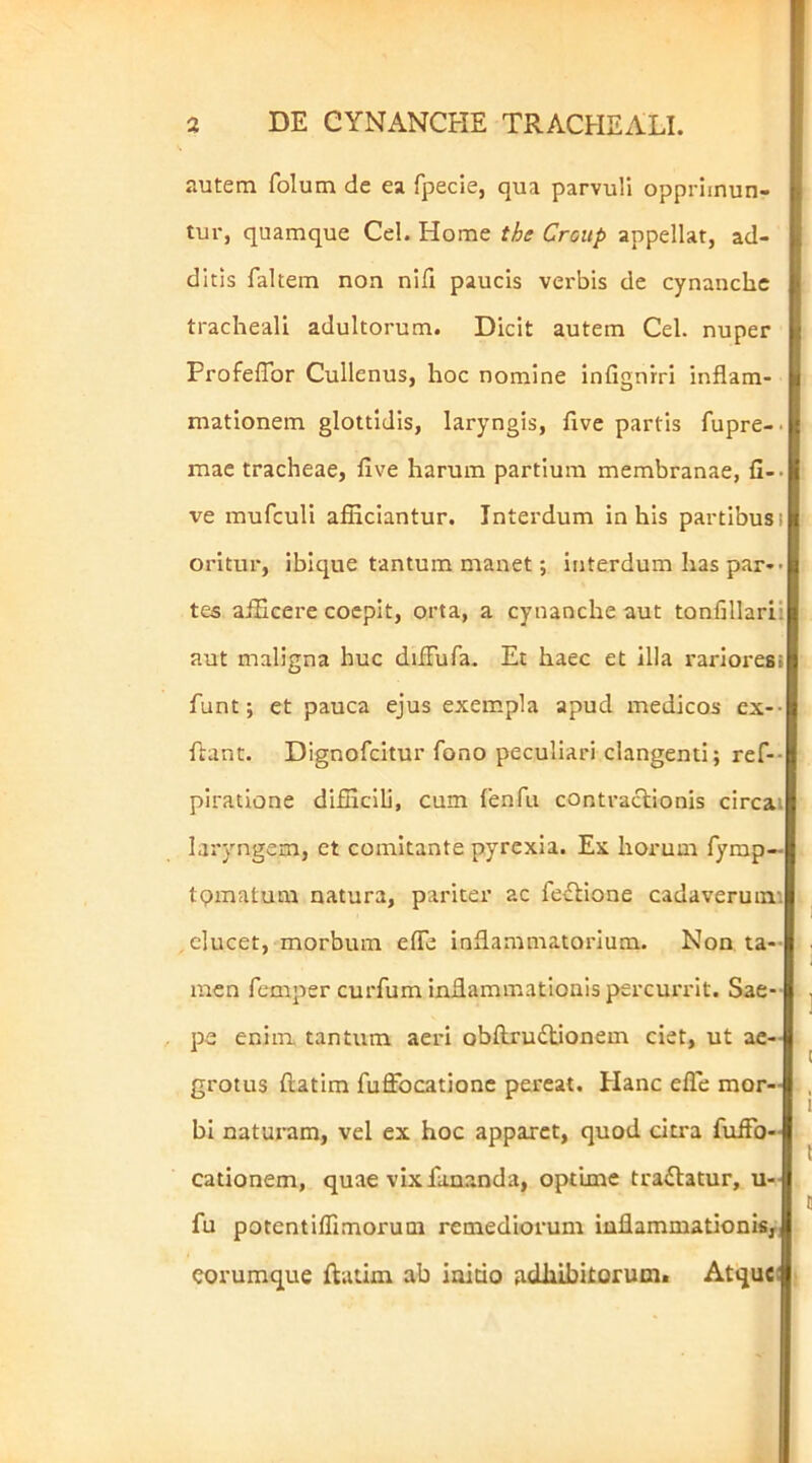 autem folum de ea fpecie, qua parvuli opprimun- tur, quamque Cei. Home the Group appellat, ad- ditis faltem non nifi paucis verbis de cynanche tracheali adultorum. Dicit autem Cei. nuper ProfelTor Cullenus, hoc nomine infignrri inflam- mationem glottidis, laryngis, five partis fupre-. mac tracheae, flve harum partium membranae, fi-> ve mufculi afliciantur. Interdum in his partibus i oritur, ibique tantum manet; interdum has pari- tes afScere coepit, orta, a cynanche aut tonfillarii aut maligna huc dilFufa. Et haec et illa rarioresi funt; et pauca ejus exempla apud medicos ex-- ftant. Dignofeitur fono peculiari clangenti; ref-- piratione difncili, cum fenfu contractionis circai laryngem, ct comitante pyrexia. Ex horum fymp— tpmatum natura, pariter ac fcvtione cadaverumi . elucet, morbum efle inflammatorium. Non ta-- men femper curfum inflammationis percurrit. Sae-- pe enim tantum aeri obftrudlionem ciet, ut ae- grotus ftatim fuffocationc pereat. Hanc efle mor- bi naturam, vel ex hoc apparet, quod citra fufFo- cationem, quae vix fananda, optime tractatur, u- fu potentilfimorum remediorum inflammationi^i corumque ftatim ab initio adhibitorum. Atque;