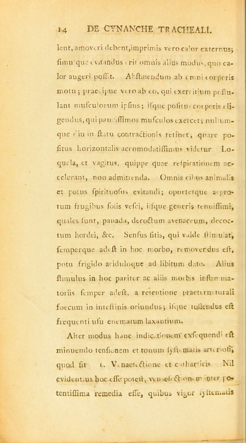 lent, arnov.,i i «Icberit,imprimis vcroca’or externus; fiiriu'qu.: c vit.indus i rit omnis alius modii>«, qno ca- lor augeri pofft. Ahftineudum ab i n.ni t oiprris luotu j |>rae^ipue vn oab to, qui txerritiiun pt fin- iant imiCcuiorum ipfius; ilqiie pornii.-coi poris tli- gendus, qui pau •iffimos mufciilos txeicct; nullum- que ('iuin ft.itu contractionis retinet j quare po- fitus horizontalis accomodatidimus videtur Lo- quela, et vagitus, quippe quae relpiratinnrm ac- celerant, non admittenda. Omnis cilnis aninuilis et potus rpiritiiofns evitandi; oporterquc aegro- tum fiugibus folis vefci, iilque generis tfmiifTimi, quales iunt, panada, dtcoflum avenaceum, decoc- tum hordei, &c. Scnfus litis, qui valde liinni at, fcmperque aehft in hoc n.orbo, rtmoverdus eld, potu frigido ariduloquc ad libitum dato. Alius flimulus in hoc pariter ac aliis moib.is inflairma- toiiis fe mper adcft, a retentione praetet n’ tui ali foecum In intcliinis oriundus; ifque tojkndus eft fiequtnti uiu eueinatum laxantium. Aker modus h.mc indic..ti('i>em'exfeqtiend't fl minuendo tenfii„nem et tonum ljl\. matis arteriolV, quod fit I. V.naeleifHone ct c nharticis Nil evidcnt.us hoiC-eflir poiell, Ven.id> djt on» n' ijter po* tentiflima remedia clTe, quibus vigor i)lteu.aiis