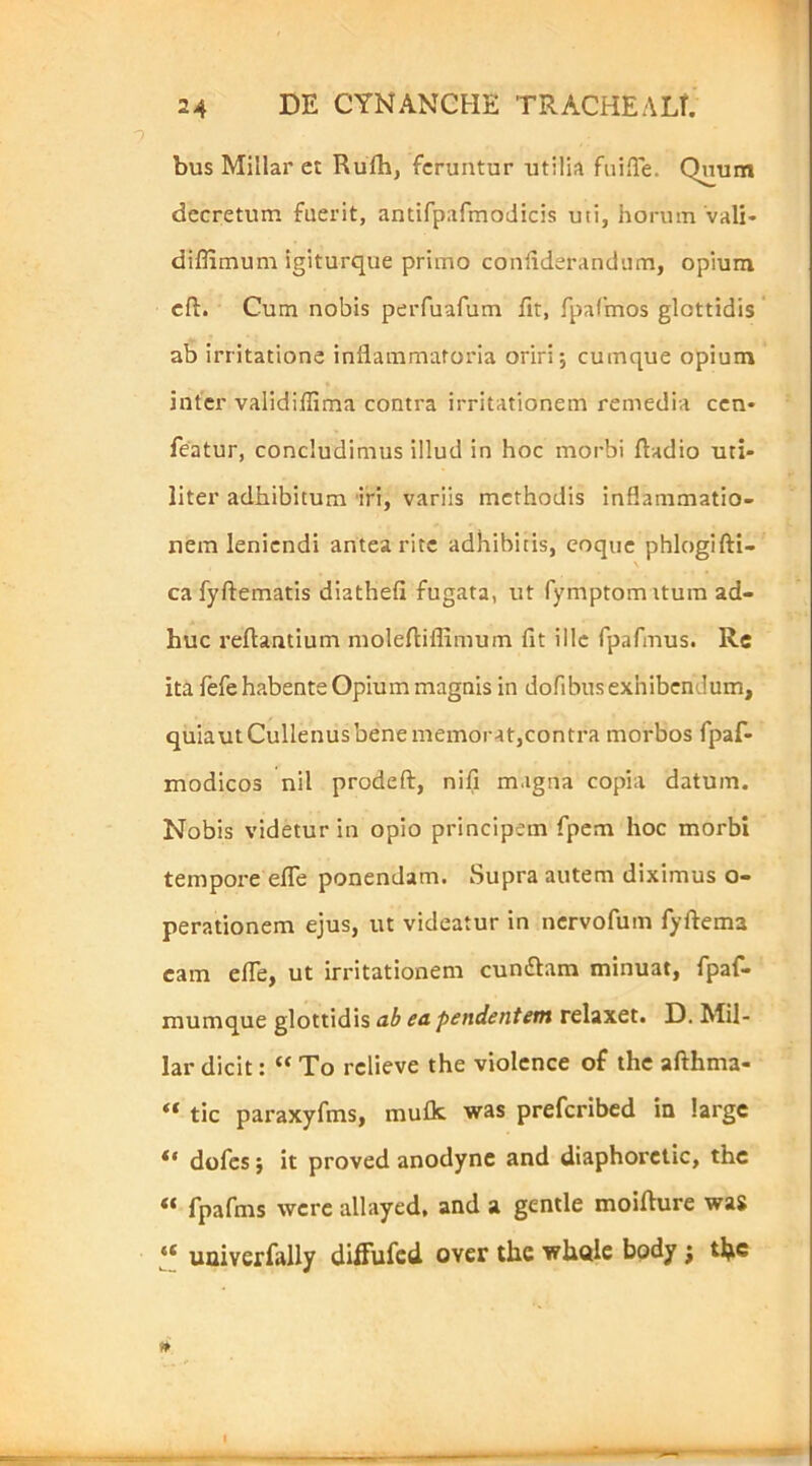 bus Millar et Rufh, feruntur utilia fuiffe. Quum decretum fuerit, antifpafmodicis uti, horum'vali- diflimum igiturque primo confiderandura, opium cft. Cum nobis peiTuafum fit, rpafmos glottidis ab irritatione inflammatoria oriri; cumque opium inter validiffima contra irritationem remedia cen- featur, concludimus illud in hoc morbi ftadio uti- liter adhibitum 'iri, variis methodis inflammatio- nem leniendi antea rite adhibitis, coque phlogifti- ca fyftematis diathefi fugata, ut fymptom itum ad- huc reflantium molefliflimum fit ille fpafmus. Re ita fefe habente Opium magnis in dofibus exhibendum, quiautCullenusbenememorat,contra morbos fpaf- modicos nil prodeft, nili magna copia datum. Nobis videtur in opio principem fpem hoc morbi tempore efTe ponendam. Supra autem diximus o- perationem ejus, ut videatur in nervofum fyftema cam efle, ut irritationem cuntflam minuat, fpaf- mumque glottidis ub ea pendentem relaxet. D. Mil- lar dicit: “ To rclieve the violcnce of the afthma- tic paraxyfms, mufk was preferibed in large dufes; it proved anodync and diaphorclic, the “ fpafms werc allayed. and a gentle moiflure was ‘‘ uuiverfally diffufed over the whdle bpdy j the