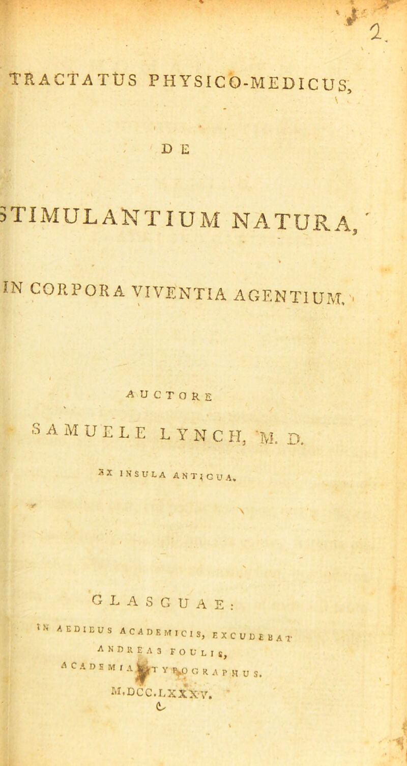 TRACTATUS PHYSICO-MEDICUS, \ t * D E 5TIMULANTIUM NATURA IN CORPORA VIVENTIA AGENTIUM,' auctore -s A M u E L E L Y N C H, ’M. D. INSULA ANT^GUA. G L A S G U A E : AEDIEUS ACADEMICIS, EXCUDEBAT A N D R. E A 3 F O U L I s, A C A D E M I A j|irT Y lyp G R A P M u s. jm.dcc.lxxx-v.