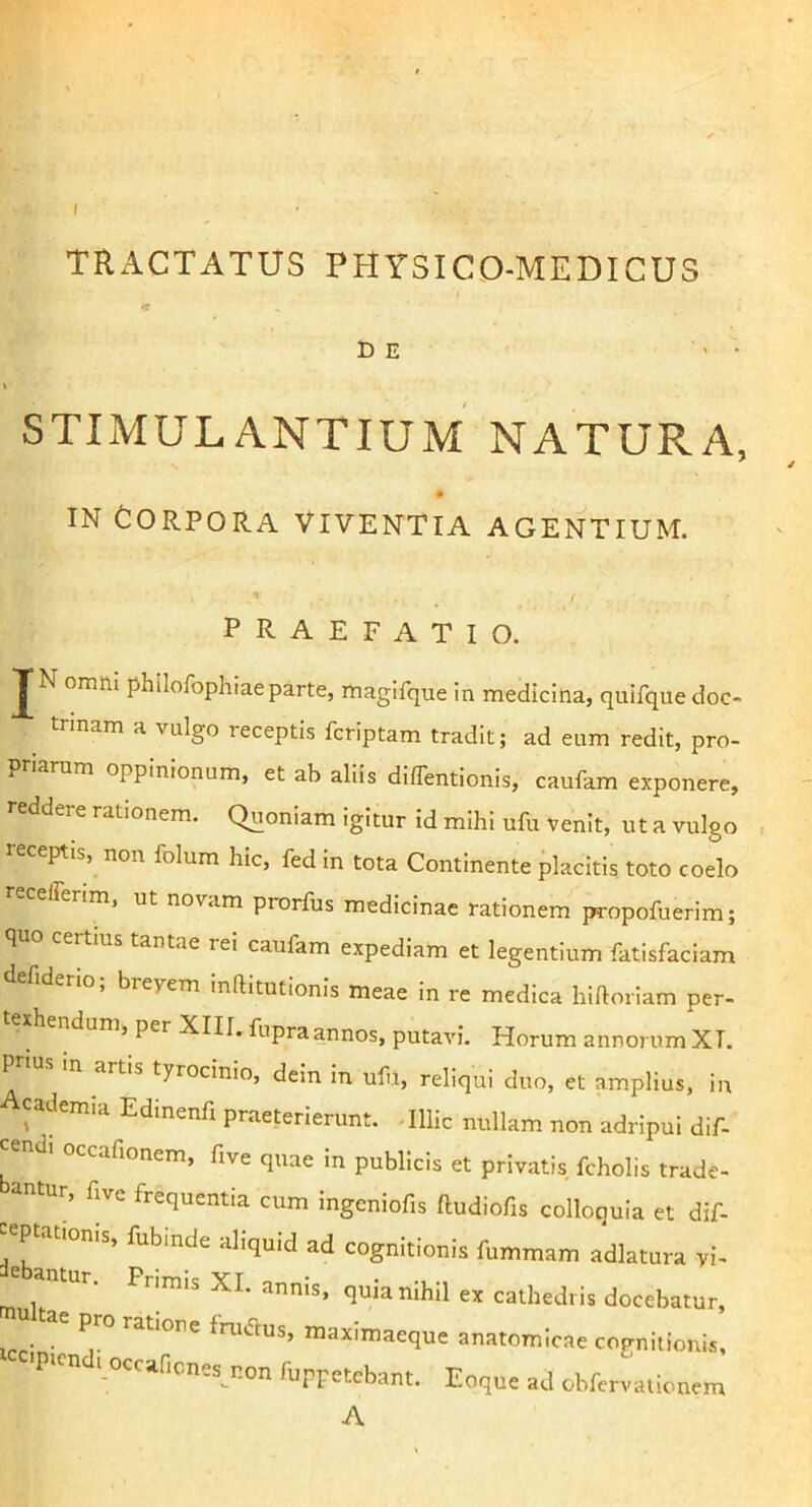 f TRACTATUS PHYSICO-MEDICUS DE ‘ • STIMULANTIUM NATURA, IN Corpora viventia agentium. PRAEFATIO. JN omiti philofophiae parte, rtiagifque in medicina, quifque doc- trinam a vulgo receptis fcriptam tradit; ad eum redit, pro- priarum oppinionum, et ab aliis diflentionis, caufam exponere, reddere rationem. Quoniam igitur id mihi ufu Venit, ut a vulgo receptis, non folum hic, fed in tota Continente placitis toto coelo recefferim, ut novam prorfus medicinae rationem propofuerim; <1 certius tantae rei caufam expediam et legentium fatisfaciam efiderio, breyem inftitutionis meae in re medica hiftoriam per- texhendum, per XIII. fupra annos, putavi. Horum annorum XI. Pr>us in artis tyrocinio, dein in ufu, reliqui duo, et amplius, in cademia Edmenfi praeterierunt. .Illic nullam non adripui dif- cendi occafionem, five quae in publicis et privatis fcholis trade- antur, five frequentia cum ingeniofis ftudiofis colloquia et dif- «Ptationis, fubinde aliquid ad cognitionis fummam adlatura vi- e antur. Pr,m,s XI. annis, quia nihil ex cathedris docebatur, icr- • fruftus, maximaeque anatomicae cognitionis, ■P>cn 1 occaficnes_^non fuppetebant. Eoque ad obfervaiionem A