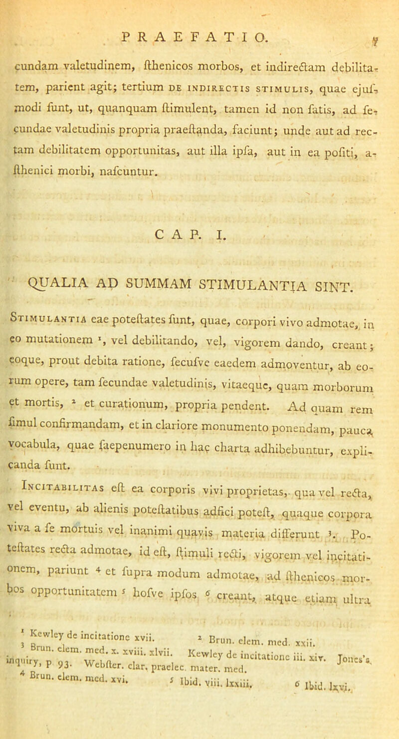 eundam valetudinem, fthenicos morbos, et indiredtam debilitar tem, parient agit; tertium de indirectis stimulis, quae ejul', modi funt, ut, quanquam fllmuleqt, tamen id non fatis, ad fe, eundae valetudinis propria praeftanda, faciunt; unde aut ad rec- tam debilitatem opportunitas, aut illa ipfa, aut in ea pobti, a- llhenici morbi, nafcuntur. GAP. I. QUALIA AD SUMMAM STIMULANTIA SINT. Stimulantia eae poteftates funt, quae, corpori vivo admotae,, in eo mutationem vel debilitando, vel, vigorem dando, creant; coque, prout debita ratione, fecufve eaedem admoventur, ab eo- rum opere, tam fecundae valetudinis, vitaeque, quam morborum et mortis, » et curationum, propria pendent. Ad quam rem fimul confirmandam, et in clariore monumento ponendam, pauca vocabula, quae faepenumero in liac charta adhibebuntur, cApli- canda funt. Incitabilitas eft ea corporis vivi proprietas,, qua vel redta, vel eventu, ab alienis potefiatibus adfici potefi, quaque corpora viva a fe mortuis vel inanimi qu3,v,is materia differunt J. Po- teftates redla admotae, id eft, ftimuli redii, vigorem vel incitati- onem, pariunt 4 et fupra modum admotae, ad fthenicos mor- bos opportunitatem, liofve ipfos « creant, atque ’ etiam, ultra I Ke»l.y de . Ur.n. ele„. „„d. Brm. ckm. nicd. „i. i |bid. ,iii.