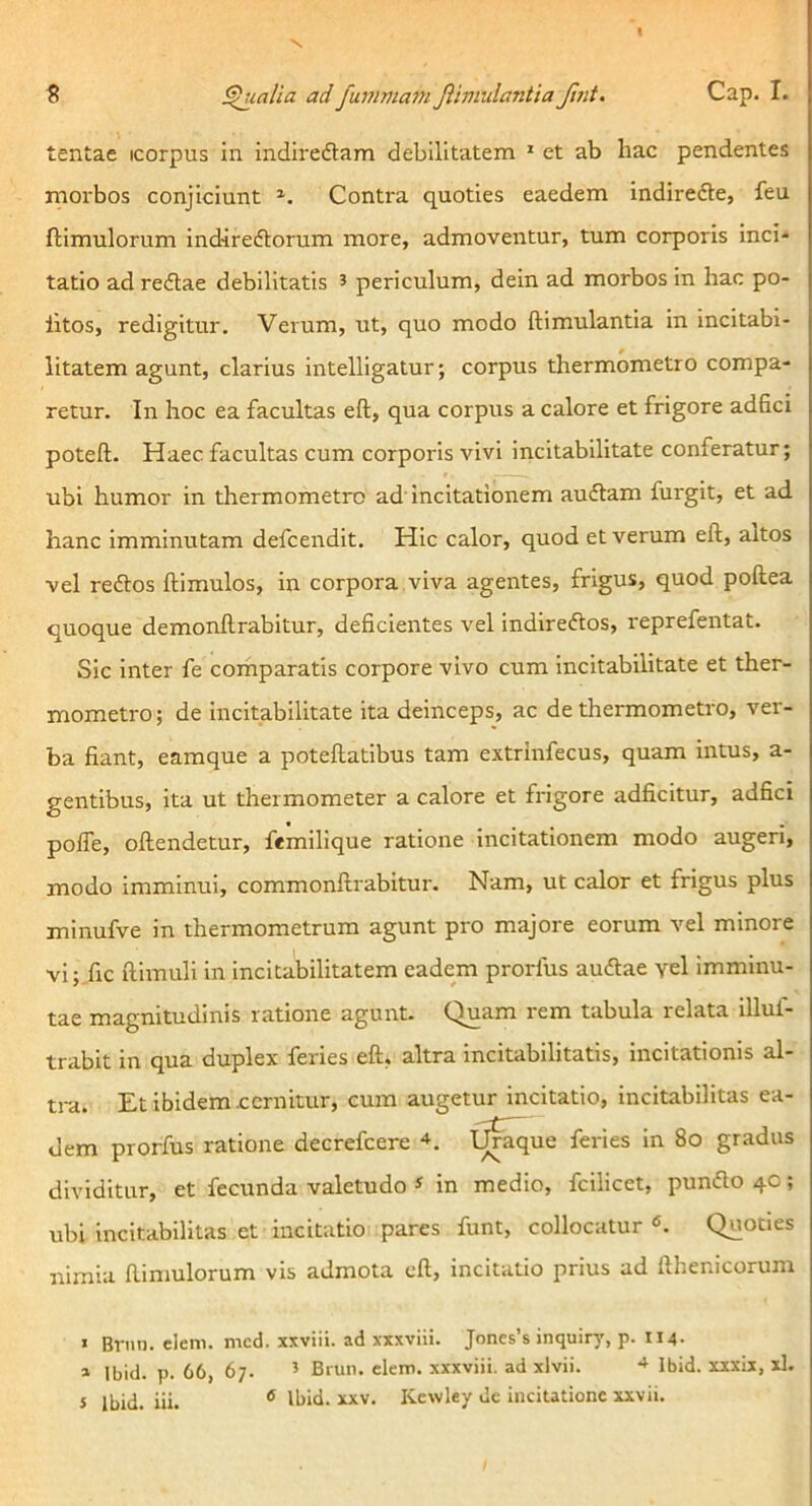 S pialia ad fummani Jihnulantia Jint. Cap. I. tentae icorpus in indiredam debilitatem * et ab hac pendentes morbos conjiciunt Contra quoties eaedem indirede, feu ftimulorum Indiredorum more, admoventur, tum corporis inci- tatio ad redae debilitatis 5 periculum, dein ad morbos in hac po- litos, redigitur. Verum, ut, quo modo ftimulantla in incitabl- iitatem agunt, clarius intelligatur; corpus thermometro compa- retur. In hoc ea facultas eft, qua corpus a calore et frigore adfici poteft. Haec facultas cum corporis vivi incitabilitate conferatur; ubi humor in thermometro ad Incitationem audam furgit, et ad hanc imminutam defcendit. Hic calor, quod et verum eft, altos vel redos ftimulos, in corpora,viva agentes, frigus, quod poftea quoque demonftrabitur, deficientes vel indiredos, reprefentat. Sic inter fe comparatis corpore vivo cum Incitabilitate et ther- mometro; de incitabilitate ita deinceps, ac de thermometro, ver- ba fiant, eamque a poteftatibus tam extrinfecus, quam intus, a- gentibus, ita ut thermometer a calore et frigore adficitur, adfici poffe, oftendetur, femilique ratione incitationem modo augeri, modo imminui, commonftrabitur. Nam, ut calor et frigus plus minufve in thermometrum agunt pro majore eorum vel minore vi; fic ftimuli in incitabilitatem eadem prorfus audae yel imminu- tae magnitudinis ratione agunt. Quam rem tabula relata illul- trabit in qua duplex feries eft, altra incitabilitatis. Incitationis al- tra. Et ibidem cernitur, cum augetur incitatio, incitabilitas ea- dem prorfus ratione decrefeere I^^ue feries In 8o gradus dividitur, et fecunda valetudo ^ in medio, fcilicet, pundo 40; ubi Incitabilitas et incitatio pares funt, collocatur «. Quoties nimia ftimulorum vis admota eft, incitatio prius ad fthenicorum > Brnn. elem. mcd. xxviii. ad xxxviii. Joncs’s inquiry, p. 114- » Ibid. p. 66, 67. ’ Brun. elem. xxxviii. ad xlvii. Ibid. xxxix, xl. i Ibid. iii. ® Ibid. xxv. Kewley de incitatione xxvii.