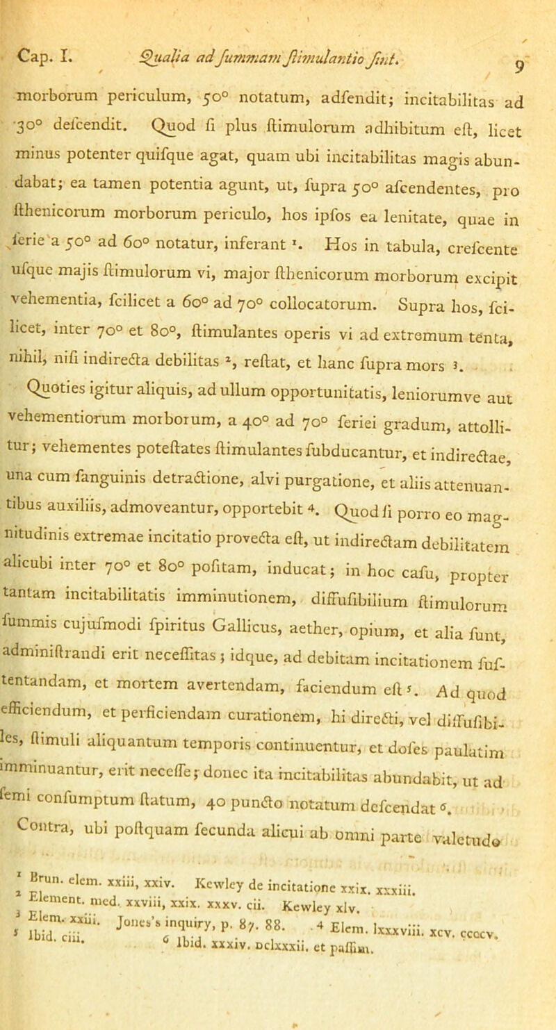 Cap. I. pialia adJummarn Jlmulantio Jiut. ^ morborum periculum, 50° notatum, adfendit; incitabilitas ad •30° delcendit. Quod fi plus ftimulorum adhibitum eft, licet minus potenter quifque agat, quam ubi incitabilitas magis abun- dabat; ea tamen potentia agunt, ut, fupra 50° afcendentes, pro fthenicorum morborum periculo, hos ipfos ea lenitate, quae in lerie'a 50° ad 60° notatur, inferant Hos in tabula, crefcente ufque majis ftimulorum vi, major fthenicorum morborum excipit vehementia, fcilicet a 60° ad 70° collocatorum. Supra hos, fci- licet, inter 70° et 80°, ftimulantes operis vi ad extremum tenta, nihil, nifi indiredta debilitas S reftat, et hanc fupra mors K Quoties igitur aliquis, ad ullum opportunitatis, leniorumve aut vehementiorum morborum, a 40° ad 70° feriei gradum, attolli- tur; vehementes poteftates ftimulantes fubducantur, et indireftae, una cum fanguinis detradione, alvi purgatione, et aliis attenuan- tibus auxiliis, admoveantur, opportebit 4. Q^od li porro eo mag- nitudinis extremae incitatio provefta eft, ut indireflam debilitatem alicubi inter 70° et 8o° pofitam, inducat; in hoc cafu, propter tantam incitabilitatis imminutionem, diffufibilium ftimulorum fummis cujufmodi fpiritus Gallicus, aether, opium, et alia funt, adminiftrandi erit necelTitas ; idque, ad debitam incitationem fuf- tentandam, et mortem avertendam, faciendum eftr. Ad quod efficiendum, et perficiendam curationem, hi direfti, vel dlifufibi- les, Himuli aliquantum temporis continuentur, et dofes paulatim ■mminuantur, erit necefte; donec ita incitabilitas abundabit, ut ad lemi confumptum ftatum, 40 pundlo notatum dcfcendat Contra, ubi poftquam fecunda alicui ab omni parte valetudo ' Brun. dem. xxiii, xxiv. Kcvvley de incitatione x.xix. xxxiii. ^ t ement, mcd. xxviii, xxix. xxxv. cii. Kewley xlv. * •• ' «V. .cccv. llnd. xxxiv. Dckxxii. et paflim.