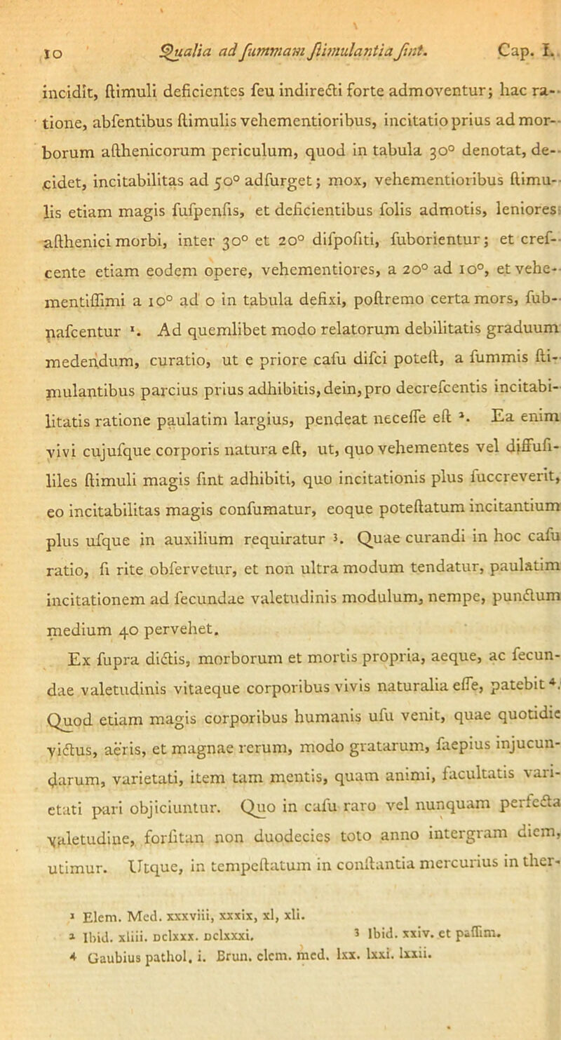 IO ^alia adfitmmamfimulantiaJtnt. Cap. L. incidit, (limuli deficientes feu indiredti forte admoventur; hac ra-- tione, abfentibus (limulis vehementioribus, incitatio prius admor-- borum afthenicorum periculum, quod in tabula 30° denotat, de-- fidet, incitabilitas ad 50° adfurget; mox, vehementioribus (limu-- lis etiam magis fufpenfis, et deficientibus folis admotis, leniores; afthenici morbi, inter 30° et 20° difpofiti, fuborientur; et cref- cente etiam eodem opere, vehementiores, a 20° ad 10°, et vehe- mentiflTimi a 10° ad o in tabula defixi, poftremo certa mors, fub- nafcentur *. Ad quemlibet modo relatorum debilitatis graduum medendum, curatio, ut e priore cafu difei potell, a fummis (li- ni ulantibus parcius prius adhibitis, dein, pro decrefeentis incitabi- litatis ratione paulatim largius, pendeat necelTe eft Ea enim vivi cujufque corporis natura eft, ut, quo vehementes vel diffufi- liles (limuli magis fint adhibiti, quo incitationis plus fuccrevent, eo incitabilitas magis confumatur, eoque poteftatum incitantium plus ufque in auxilium requiratur 5. Quae curandi in hoc cafu ratio, fi rite obfervetur, et non ultra modum tendatur, paulatim incitationem ad fecundae valetudinis modulum, nempe, pundlum medium 40 pervehet. Ex fupra didtis, morborum et mortis propria, aeque, ac fecun- dae valetudinis vitaeque corporibus vivis naturaliae(Te, patebit^. Quod etiam magis corporibus humanis ufu venit, quae quotidie viftus, aeris, et magnae rerum, modo gratarum, faepius injucun- darum, varietati, item tam mentis, quam animi, facultatis vari- etati pari objiciuntur. Quo in cafu raro vel nunquam perfefla \;iletudine, forfitan non duodecies toto anno intergram diem, utimur, lltque, in tempcftatum in conftantia mercurius in ther- » Elem. Mcd. xxxviii, xxxix, xl, xli. » IbiJ. xliii. Dclxxx. Dclxxxi, ^ Ibid. xiiv. et paflim. * Gaubius pathol. i. Brun. elem. mcd. Ixx. Ixxi. Ixiii.