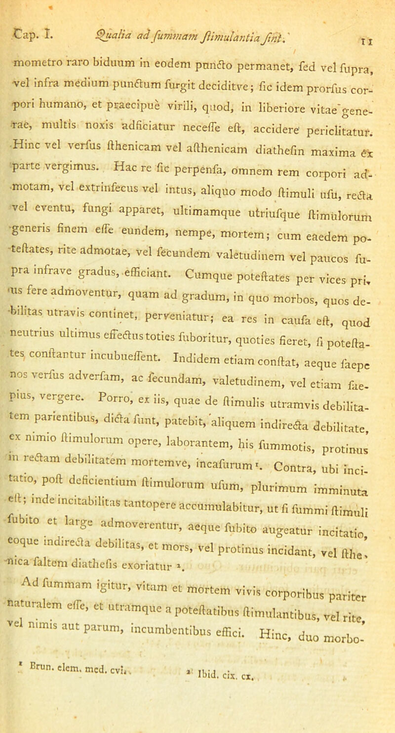 Cap. I. ^alia a/lfuvwiam Jlimulantia ftnl.' II mometro raro biduum in eodem pnnfto permanet, fed vel fupra, vel infra medium punftum furgit deciditve; fic idem prorfus cor- pori humano, et praecipue virili, quod, in liberiore vitae gene- rae, multis noxis adficiatur neceffe eft, accidere periclitatur. Hinc vel verfus fthenicam vel aflhenicam diathefin maxima ex parte vergimus. Hac re fic perpenfa, omnem rem corpori ad- motam, vel extrmfecus vel intus, aliquo modo ftimuli ufil, reAa vel eventu, fungi apparet, ultimamque utriufque ftimulorum •generis finem e/fe eundem, nempe, mortem; cum eaedem po- -teftates, rite admotae, vel fecundem valetudinem vel paucos fu- pra infrave gradus, efficiant. Cumque poteftates per vices pri, -us fere admoventur, quam ad gradum, in quo morbos, quos de- •bihtas utravis continet, perveniatur; ea res in caufa eft, quod neutrius ultimus efferus toties fuboritur, quoties fier tes, conflantur incubuelfent. Indidem etiam conflat, nos verfus adverfam, ac fecundam, valetudinem, v PIUS, vergere. Porro, ex iis, quae de ftimulis utrar •, quoties fieret, fi potefta- nica faltem diathefis exoriatur Ad fummam igitur, vitam et vel nimis aut parum, incumbentibus effici. nulantibus, vel rite, Hinc, duo morbo- Ibid. cix. cx.