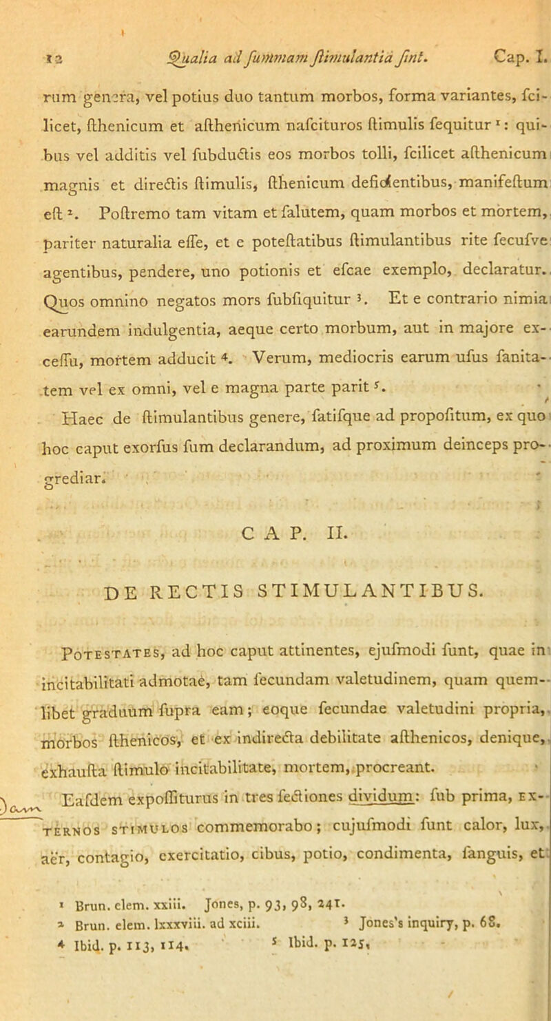 riim genera, vel potius duo tantum morbos, forma variantes, fei- licet, fthenicum et aftheriicum nafeituros ftimulls fequitur *: qui- bus vel additis vel fubdudis eos morbos tolli, fcilicet adhenicumi magnis et diredis ftimulis, ftlienicum deficientibus, manifeftum eft Poftremo tam vitam et falutem, quam morbos et mortem,, pariter naturalia efle, et e poteftatibus ftimulantibus rite fecufve: agentibus, pendere, uno potionis et efcae exemplo, declaratur.. Quos omnino negatos mors fubfiquitur 5. Et e contrario nimia; earundem indulgentia, aeque certo morbum, aut in majore ex-- ceffii, mortem adducit Verum, mediocris earum ufus fanita-- ,tem vel ex omni, vel e magna parte parit ^ Haec de ftimulantibus genere, fatifque ad propofitum, ex quo ; hoc caput exorfus fum declarandum, ad proximum deinceps pro-- rediar. O C A P. II. DE RECTIS STIMULANTI-BUS. Potestates, ad hoc caput attinentes, ejufmodi funt, quae in: ihcitabilitati admota^, tam fecundam valetudinem, quam quem-- libet graduum fupra eam; eoque fecundae valetudini propria,, morbos fthehicds,' et-exindirefta debilitate afthenicos, denique,, exhaufta ftimulo' incitabilitate, mortem,;procreant. Eafdem expoffiturus in tres fediones dividum: fub prima, ex-- viRNOs STIMULOS commemorabo; cujufmodi funt calor, lux,, aer, contagio, exercitatio, cibus, potio, condimenta, fanguis, et; \ « Brun. ckm. xxiii. Jones, p. 93, 98, 24T. » Brun. elem. Ixxxviii. ad xciii. ’ Jones’s inquiry, p. 68. * Ibi4. p. 113, 114. * Ibid. p. I2J,