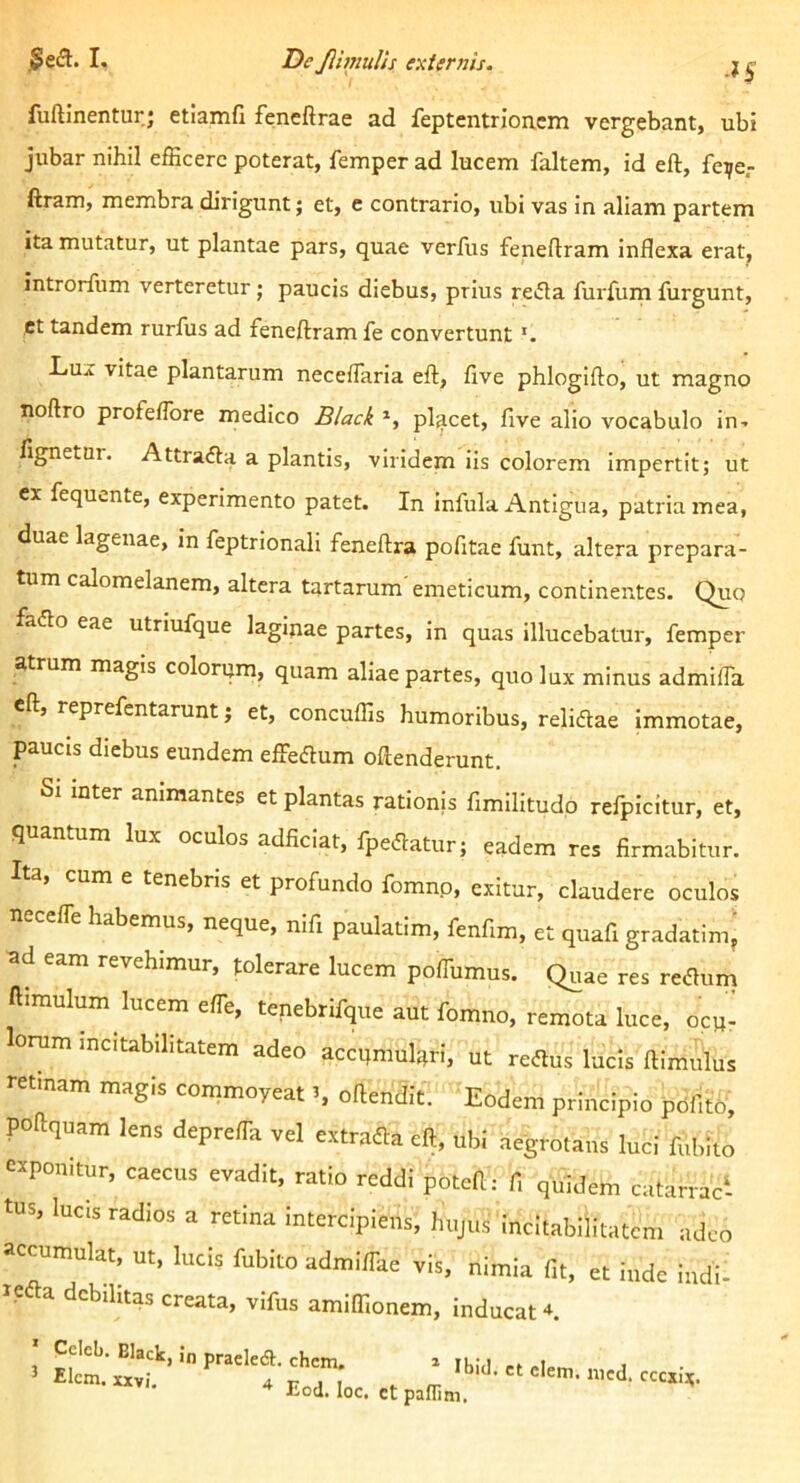 ■^S fuftinentur; etiamfi feneftrae ad feptentrioncm vergebant, ubi jubar nihil efficere poterat, femper ad lucem faltem, id eft, fe^e,- ftram, membra dirigunt; et, e contrario, ubi vas in aliam partem ita mutatur, ut plantae pars, quae verfus fenedram inflexa erat, introrfum verteretur; paucis diebus, prius refla furfum furgunt, ct tandem rurfus ad feneftram fe convertunt Lux vitae plantarum necefTaria eft, five phlogifto, ut magno noftro profeflbre medico Black *, pljicet, five alio vocabulo in- fignetur. Attrafla a plantis, viridem iis colorem impertit; ut cx fequi.nte, experimento patet. In infula Antigua, patria mea, duae lagenae, in feptrionali feneftra pofitae funt, altera prepara- tum calomelanem, altera tartarum'emeticum, continentes. Quo faflo eae utriufque lagipae partes, in quas illucebatur, femper atrum magis colorijm, quam aliae partes, quo lux minus admifta eft, reprefentarunt; et, concuffis humoribus, reliflae immotae, paucis diebus eundem effeflum oftenderunt. inter animantes et plantas rationis fimilitudp relpicitur, et, quantum lux oculos adficiat, fpeflatur; eadem res firmabitur. Ita, cum e tenebris et profundo fomnp, exitur, claudere oculos necelTe habemus, neque, nifi paulatim, fenfim, et quafi gradatim, ad eam revehimur, tolerare lucem poffumus. Quae res reflum ftimulum lucem effie, tenebrifque aut fomno, remota luce, ocp^ lorum mcitabihtatem adeo accqmul^tri, ut reflus lucis ftimulus retinam magis commoyeat S oftendit. Eodem principio pdfito, poftquam lens depre/Ta vel extrafla eft, ubi aegrotans luci fubito exponitur, caecus evadit, ratio reddi poteft: fi quidem catarraci tus, lucis radios a retina intercipiens, hujus incitabllitatcm adeo accumulat, ut, lucis fubito admi/Tae vis, nimia fit, et inde indi- refla debilitas creata, vifus amiffionem, inducat-*. Ccleb. Black, in praeledl:. chem, » ik:,i -t , ’ Elcm, xxvi. 4 i; 1 I ► ° ^ ec«ix. ^ Eod. loc. ct pafnm.