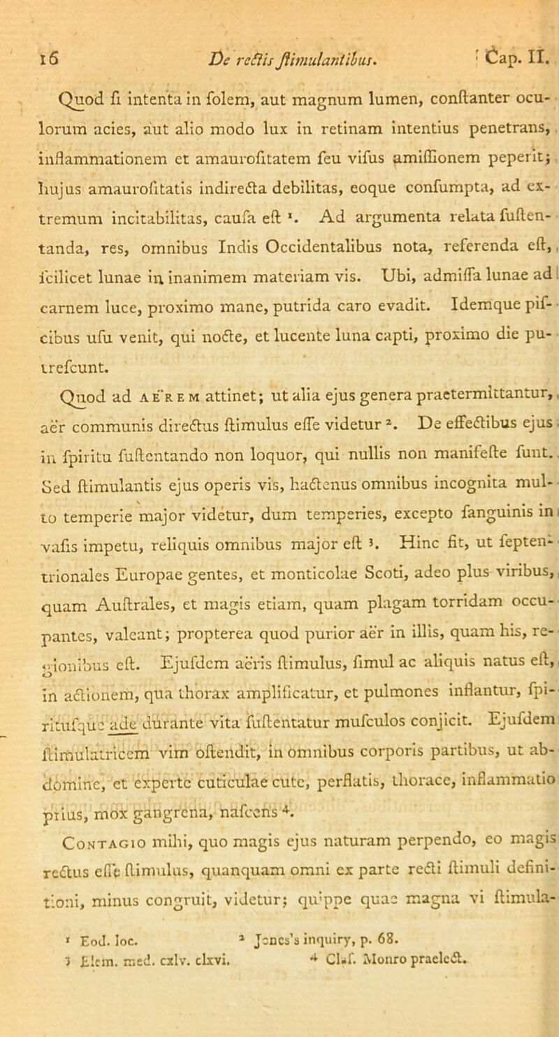 Quod fi intenta in folem, aut magnum lumen, conftanter ocu- lorum acies, aut alio modo lux in retinam intentius penetrans, inflammationem et amaurofitatem feu vifus amiilionem peperit; liujus amaurofitatls indiredta debilitas, eoque confumpta, ad ex- tremum incitabilitas, caufa eft *. Ad argumenta relata fuften- tanda, res, omnibus Indis Occidentalibus nota, referenda eft,, fcilicet lunae in inanimem materiam vis. Ubi, admifla lunae ad. carnem luce, proximo mane, putrida caro evadit. Idemque pif- cibus ufu venit, qui nodte, et lucente luna capti, proximo die pu- trefcunt. Quod ad a er e m attinet; ut alia ejus genera praetermittantur,, aer communis diredtus ftimulus efle videtur De efFedtibus ejus . in fpiritu fuRcntando non loquor, qui nullis non manifefte funt.. Sed ftimulantis ejus operis vis, hadtenus omnibus Incognita mul- to temperie major videtur, dum temperies, excepto fanguinis ini vafis Impetu, reliquis omnibus major eft Hinc fit, ut fepten- trionales Europae gentes, et monticolae Scoti, adeo plus viribus,; quam Auftrales, et magis etiam, quam plagam torridam occu- pantes, valeant; propterea quod purior aer in illis, quam his, re- gionibus eft. Ejufdem acris ftimulus, fimul ac aliquis natus eft. In adlionem, qua thorax amplificatur, et pulmones inflantur, fpi- rltufquc ade durante vita fuftentatur mufculos conjicit. Ejufdem iilmulatriccm vim oftendit. In omnibus corporis partibus, ut ab- domine, et experte cuticulae cute, perflatis, thorace, inflammatio piius, mox gangrena, nafccns Contagio mihi, quo magis ejus naturam perpendo, eo magis redlus efie ftimulus, quanquam omni ex parte redii ftimuli defini- tioni, minus congruit, videtur; qu’ppc quae magna vi ftimula- ' EoJ. loc. * Jincsbinquiry, p. 68. 3 £icm. rr,ed. cxlv. clxvi, CUf. Monro praclcdl.