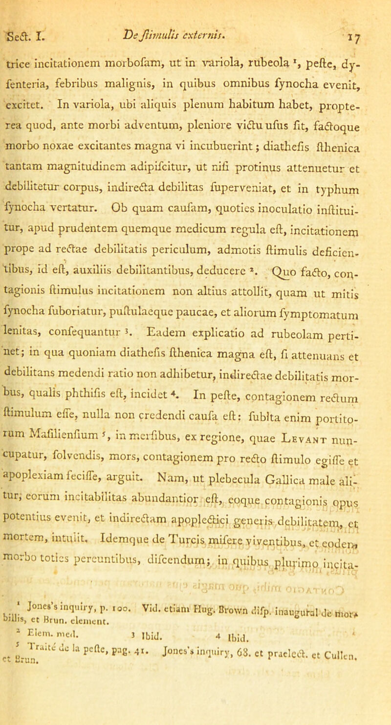 trice Incitationem morbofam, ut In \'-ariola, rubeola *, peftc, dy- fenteria, febribus malignis, in quibus omnibus fynocha evenit, excitet. In variola, ubi aliquis plenum habitum habet, propte- rea quod, ante morbi adventum, pleniore yiflu ufus fit, fafloque morbo noxae excitantes magna vi incubuerint; diathefis Hhenica tantam magnitudinem adipifeitur, ut nili protinus attenuetur et debilitetur corpus, indirefta debilitas fuperveniat, et in typhum fynocha vertatur. Ob quam caufam, quoties inoculatio Inftltul- tur, apud prudentem quemque medicum regula eft, incitationem prope ad reftae debilitatis periculum, admotis Hirnulis deficien- tibus, id eft, auxiliis debilitantibus, deducere *. Quo fa<fto, con- tagionis ftimulus incitationem non altius attollit, quam ut mitis fynocha fuboriatur, puftulaeque paucae, et aliorum fymptomatum lenitas, confequantur n Eadem explicatio ad rubeolam perti- net; in qua quoniam diathefis fthenica magna eft, fi attenuans et debilitans medendi ratio non adhibetur, indiredae debilitatis mor- bus, qualis phthifis eft, incidet In pefte, contagionem redum ftimulum elfe, nulla non credendi caufa eft: fublta enim portito- rum Mafillenfium J, inmcrfibus, ex regione, quae Levant nun- cupatur, folveiidls, mors, contagionem pro redo ftimulo egilTe et apoplexiam fecilTe, arguit. Nam, ut plebecula Gallica male alii tur, eorum incitabilitas abundantior eft, eoque contagionis opus potentius evenit, et indiredam apopledici generis debilitatem, et mortem, intuiit, Idemque de Tureis mifere viveptibus, et eodem morbo toties pereuntibus, difeendurn; In quibus plufimp incita- ■ Jones’8 inquiry, p. roo. Vid. etiam Hug. Brown difp. inaugutal Je moi> Dillis, et Brun. eleinent. - Eleni. me.l. 3 Jbid. 4 ibiJ. et Cullen.