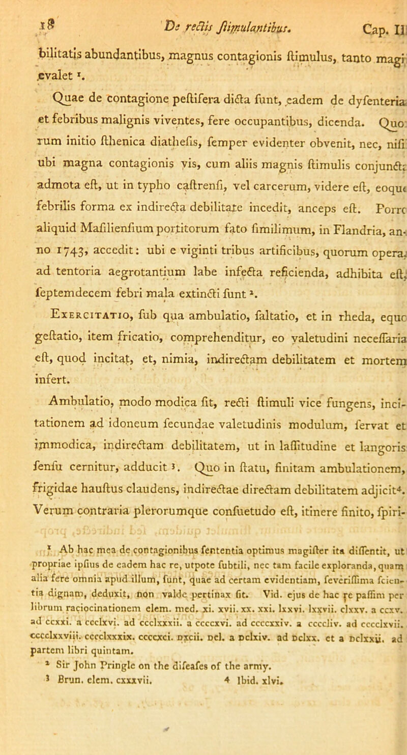 billtatjs abundantibus, magnus contagionis ftimulus, tanto magi-i .evalet *. Quae de contagione peftifera difla funt, eadem de dyfenteria et febribus malignis viventes, fere occupantibus, dicenda. Quo: Tum initio fthenica diathells, femper evidenter obvenit, nec, nifi ubi magna contagionis vis, cum aliis magnis Hirnulis conjunftr admota eft, ut in typho caftrenfi, vel carcerum, videre eft, eoqut febrilis forma ex indiredla debilltaie incedit, anceps eft. Porre aliquid Mafillenfium portitorum fato ftmilimum, in Flandria, an-i no 1743, accedit; ubi e viginti tribus artificibus, quorum operai ad tentoria aegrotantium labe infefta reficienda, adhibita eftj feptemdecem febri mala extin<ftl funt Exercitatio, fub qua ambulatio, faltatio, et in rheda, eque geftatio. Item fricatio, comprehenditur, eo yaletudini necelTaria eft, quod incitat, et, nimia, indiredtam debilitatem et morteni infert. Ambulatio, modo modica fit, redii ftimuli vice fungens, inci- tationem ad idoneum fecundae valetudinis modulum, fervat et ijnmodica, indiredtam debilitatem, ut In laflltudine et langoris fenfu cernitur, adducit i. Quo In ftatu, finitam ambulationem, frigidae hauftus claudens, indiredlae diredlam debilitatem adjicit-*. Verum contraria plerorumque confuetudo eft, itinere finito, fpiri- f Ab hac mea de contagionibus fententia optimus magifter ita diflentit, ut propriae ipfius de eadem hac re, utpote fubtili, nec tam facile exploranda, qiiarn alia fere omnia apud illum, funt, quae ad certam evidentiam, feveriflima fcicii- tia dignam, deduxit, non valde pertinax fit. Vid. ejus de hac pe palfim per librum raciocinationem elem. med. xi. xvii. xx. xxi. Ixxvi. Ixxvii. clxxv. a ccxv. ad ccxxi. a ccclxvi. ad ccclxxxii. a ccccxvi. ad ccccxxiv. a ccccliv. ad cccclxvii. cccclxxviii. cccclxxxix. ccccxci. pxcii. Dcl. a Dclxiv. ad cclxx. et a Dclxxii. ad partem libri quintam. * Sir John Pringle on the difeafes of the army.