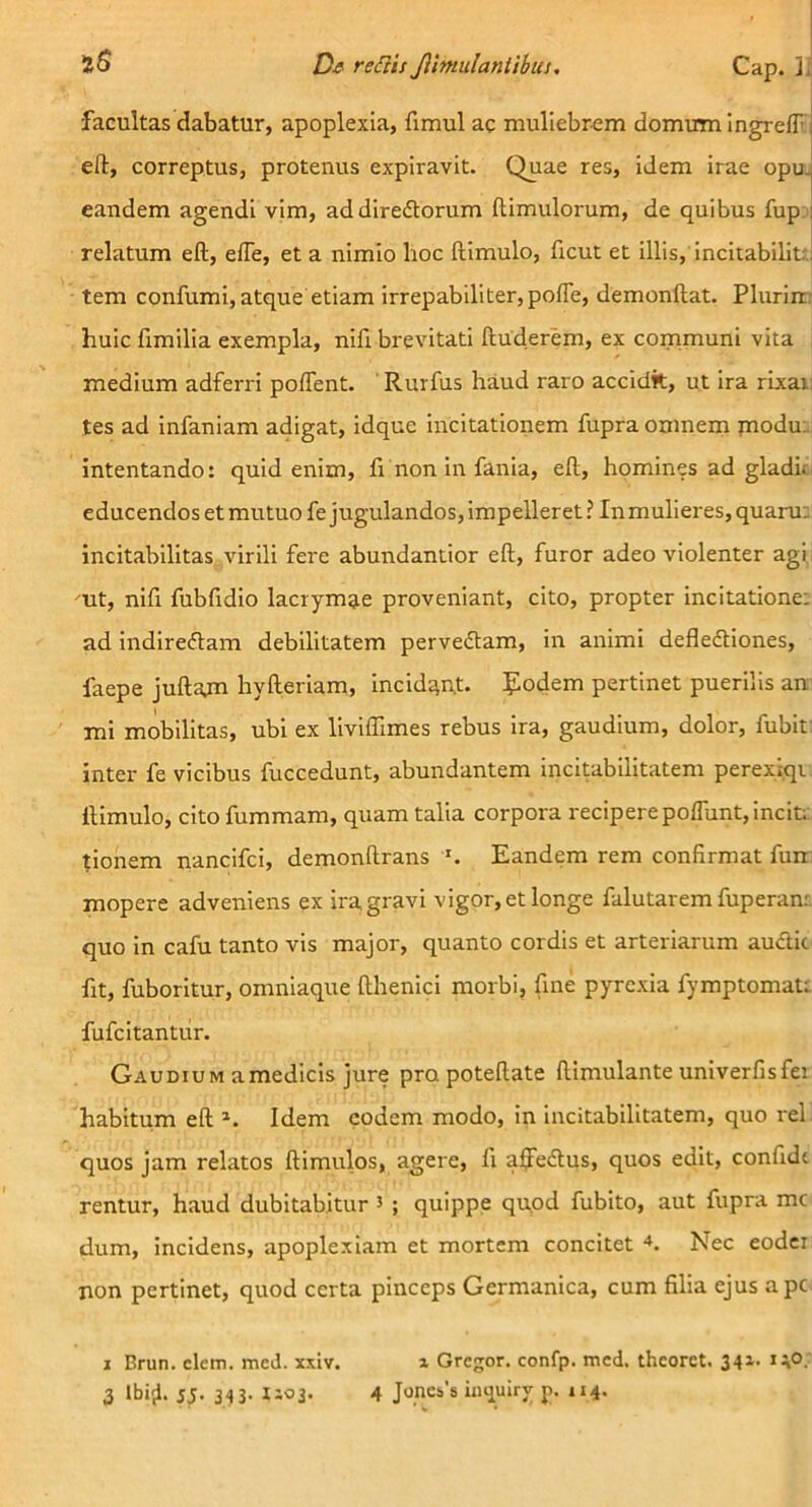 facultas dabatur, apoplexia, fimul ac muliebrem domum ingreff, efl:, correptus, protenus expiravit. Quae res, idem irae opu- eandem agendi vim, addiredtorum ftimulorum, de quibus fup i relatum eft, effe, et a nimio lioc ftimulo, ficut et illis,'incitabiliU: tem confumi, atque etiam irrepabiliter,polTe, demonftat. Pluriir: huic fimilia exempla, nifi brevitati ftuderem, ex communi vita medium adferri poffent, Rurfus haud raro accidit, ut ira rixar; tes ad infaniam adigat, idque incitationem fupra omnem modu:: intentando: quid enim, fi non in fania, eft, homines ad gladu educendos et mutuo fe jugulandos, impelleret ? Inmulieres, quam; incitabllitas virili fere abundantior eft, furor adeo violenter agi mt, nifi fubfidio lacrymae proveniant, cito, propter incitatione: ad indiredtam debilitatem pervedtam, in animi defledtiones, faepe juftajn hyfteriam, incid:^n,t. godem pertinet puerilis an mi mobilitas, ubi ex liviffimes rebus ira, gaudium, dolor, fubit: inter fe vicibus fuccedunt, abundantem incitabilitatem perexiqi ftimulo, cito fummam, quam talia corpora reciperepolTunt,incit;: tionem nancifci, demonftrans Eandem rem confirmat fun mopere adveniens ex ira gravi vigor, et longe falutarem fuperan; quo in cafu tanto vis major, quanto cordis et arteriarum audtic ftt, fuboritur, omniaque fthenici morbi, fine pyrexia fymptomati fufcitantur. Gaudium a medicis jure pra poteftate ftimulante univerfisfei habitum eft Idem eodem modo, in incitabilitatem, quo rei quos jam relatos ftimulos, agere, fi alfedtus, quos edit, confide rentur, haud dubitabitur ’ ; quippe qaod fubito, aut fupra mc dum, incidens, apoplexiam et mortem concitet Nec eodci non pertinet, quod certa pinceps Germanica, cum filia ejus ape I Brun. elem. meJ. xxlv. x Gregor, confp. mcd. theoret. 341. 140.