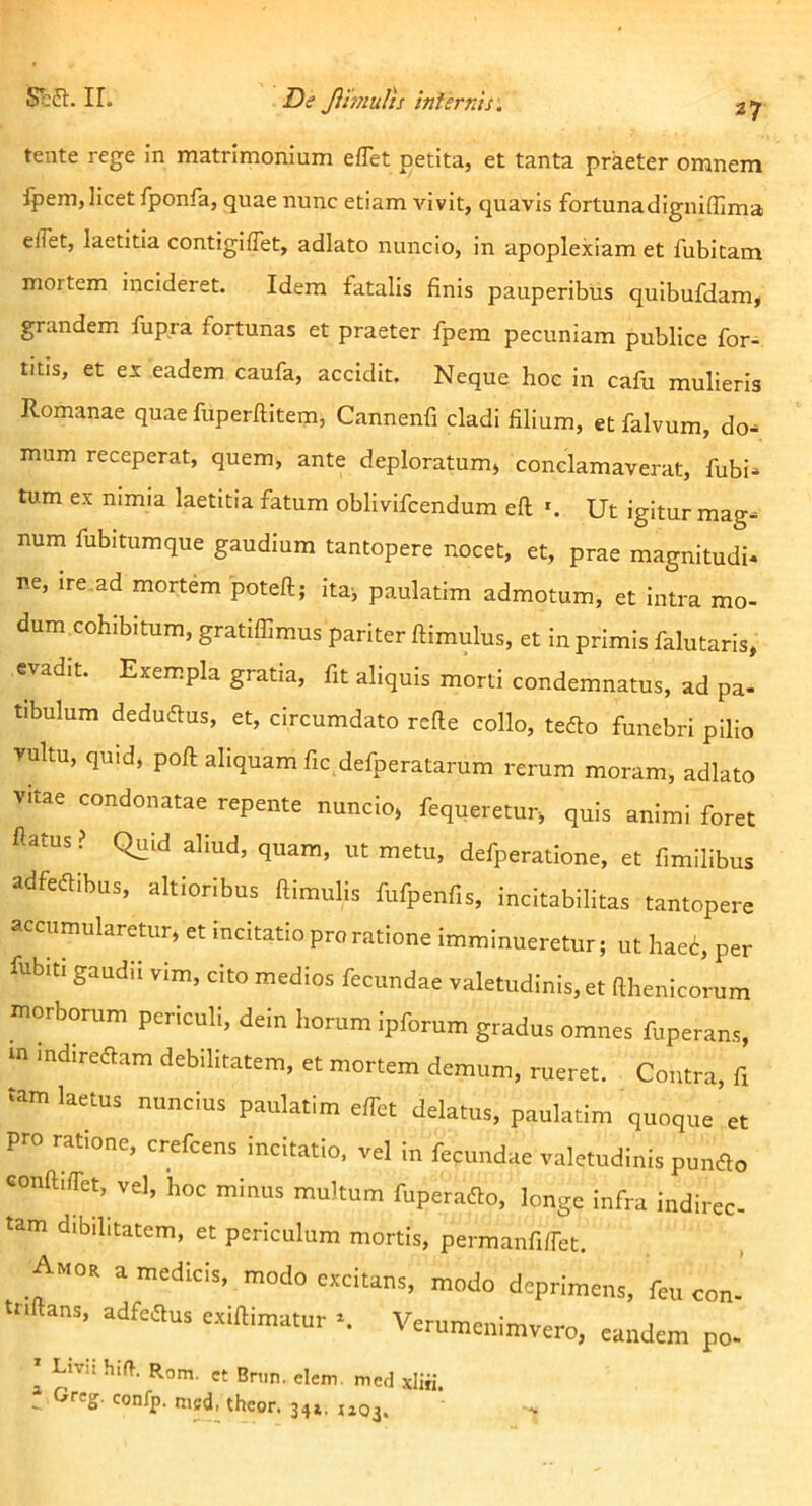 tente rege in matrimonium eflet petita, et tanta praeter omnem fpem, licet fponfa, quae nunc etiam Auvit, quavis fortunadigniflima elfet, laetitia contigiffet, adlato nuncio, in apoplexiam et fubitam mortem incideret. Idem fatalis finis pauperibus quibufdam, grandem fup.ra fortunas et praeter fpem pecuniam publice for- titis, et ex eadem caufa, accidit. Neque hoc in cafu mulieris Romanae quae fuperftitem, Cannenfi cladi filium, et falvum, do- mum receperat, quem, ante deploratum, conclamaverat, fubi- tum ex nimia laetitia fatum obllvifcendum eft *. Ut igitur mag- num fubitumque gaudium tantopere nocet, et, prae magnitudi* ne, ire,ad mortem poteft; ita, paulatim admotum, et intra mo- dum cohibitum, gratiffimus pariter ftimulus, et in primis falutaris, evadit. Exempla gratia, fit aliquis morti condemnatus, ad pa- tibulum deduftus, et, circumdato rcfle collo, teflo funebri pilio vultu, quid, poft aliquam fic defperatarum rerum moram, adlato vitae condonatae repente nuncio, fequeretur, quis animi foret flatusQuid aliud, quam, ut metu, defperatione, et fimillbus adfeftibus, altloribus flimulis fufpenfis, incitabilltas tantopere accumularetur, et incitatio pro ratione imminueretur; ut hae6, per fub.ti gaudii vim, cito medios fecundae valetudinis, et fthenicorum morborum periculi, dem horum ipforum gradus omnes fuperans, m indiredtam debilitatem, et mortem demum, rueret. Contra, fi tam laetus nuncius paulatim e/Tet delatus, paulatim quoque et pro ratione, crefeens incitatio, vel in fecundae valetudinis pundto confti/Tet, vel, hoc minus multum fuperaifio, longe infra indirec tam dibihtatem, et periculum mortis, permanfiffet. Amor a medicis, modo excitans, modo deprimens, feu con- adfcau, exiftimatur ■. Verumenimvero, po- ' Livii hift. Rom. et Briin. elem. med xliii. . Greg. confp. nisd, theor. 34». tiOi.