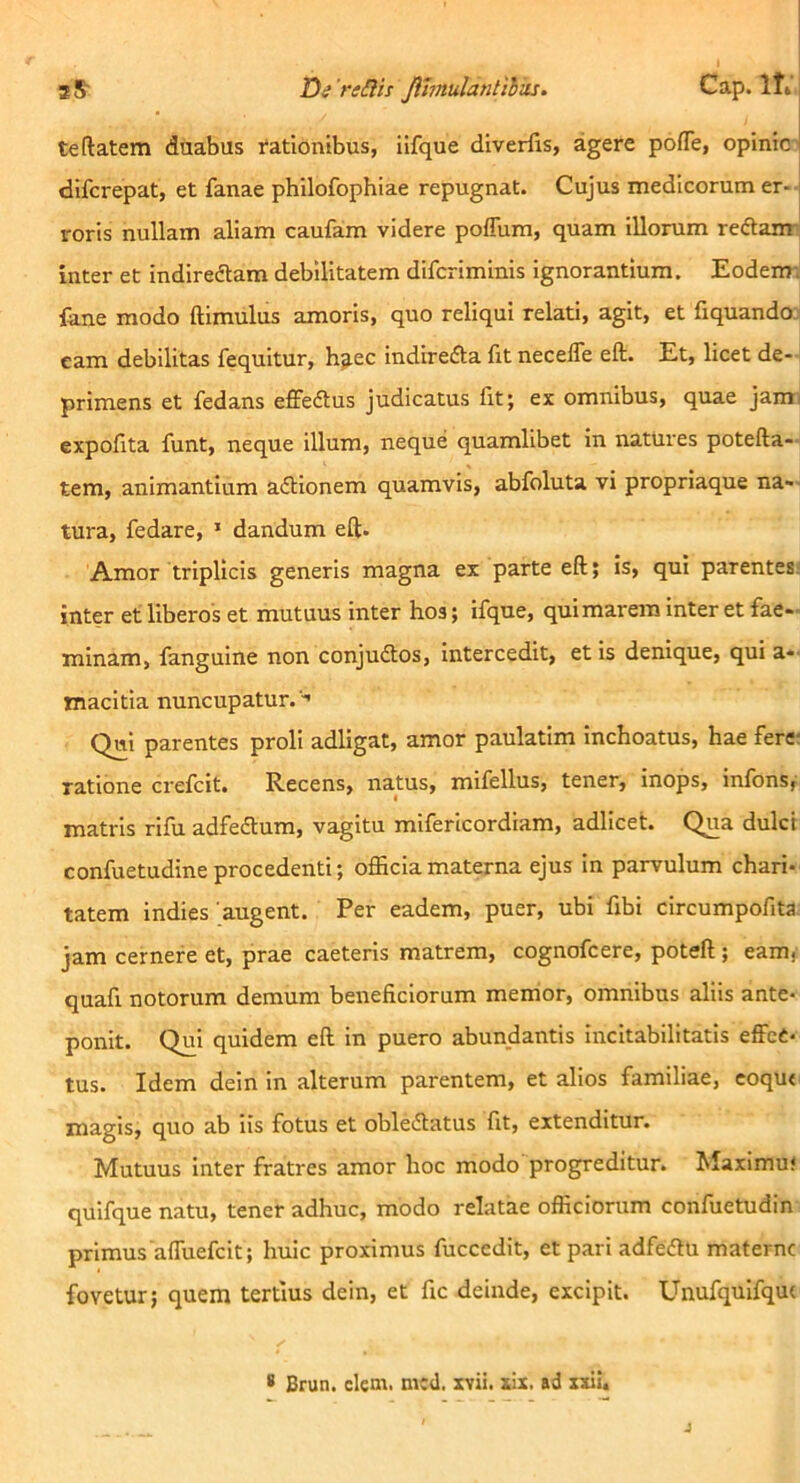 aS De rtiHs Jihnulatitihks. Cap.lt» te datem duabus rationibus, iifque diverfis, agere po/Te, opinici difcrepat, et fanae philofophiae repugnat. Cujus medicorum er- roris nullam aliam caufam videre poffum, quam illorum reftanr inter et indireftam debilitatem difcriminis ignorantium. Eodem-i fene modo ftimulus amoris, quo reliqui relati, agit, et fiquando: eam debilitas fequitur, h^ec indirefta fit necelTe eft. Et, licet de-- primens et fedans effeftus judicatus fit; ex omnibus, quae jami expofita funt, neque illum, neque quamlibet in natUres potefta- tem, animantium aftionem quamvis, abfoluta vi propriaque na- tura, fedare, ’ dandum eft. Amor triplicis generis magna ex parte eft; is, qui parentes; inter et liberos et mutuus inter hos; ifque, qui marem inter et fae- minam, fanguine non conjudlos, intercedit, et is denique, qui a-- macitia nuncupatur. -' Qui parentes proli adligat, amor paulatim inchoatus, hae feret ratione crefcit. Recens, natus, mifellus, tener, inops, infons, matris rifu adfedtum, vagitu mifericordiam, adllcet. Qua dulci confuetudineprocedenti; ojEciamaterna ejus in parvulum chari* tatem indies 'augent. Per eadem, puer, ubi fibi circumpofita jam cernere et, prae caeteris matrem, cognofcere, poteft; eam, quafi notorum demum beneficiorum memor, omnibus aliis ante* ponit. Qui quidem eft in puero abundantis incitabilitatis effec- tus. Idem dein in alterum parentem, et alios familiae, eoqu< magis, quo ab iis fotus et oblecftatus fit, extenditur. Mutuus inter fratres amor hoc modo progreditur. Maximus quifque natu, tener adhuc, modo relatae officiorum confuetudin primus'affuefcit; huic proximus fuccedit, et pari adfedlu materne fovetur; quem tertius dein, et fic deinde, excipit. Unufquifqut * Brun. clem. mcd. xvii. zix. ad xxii. J