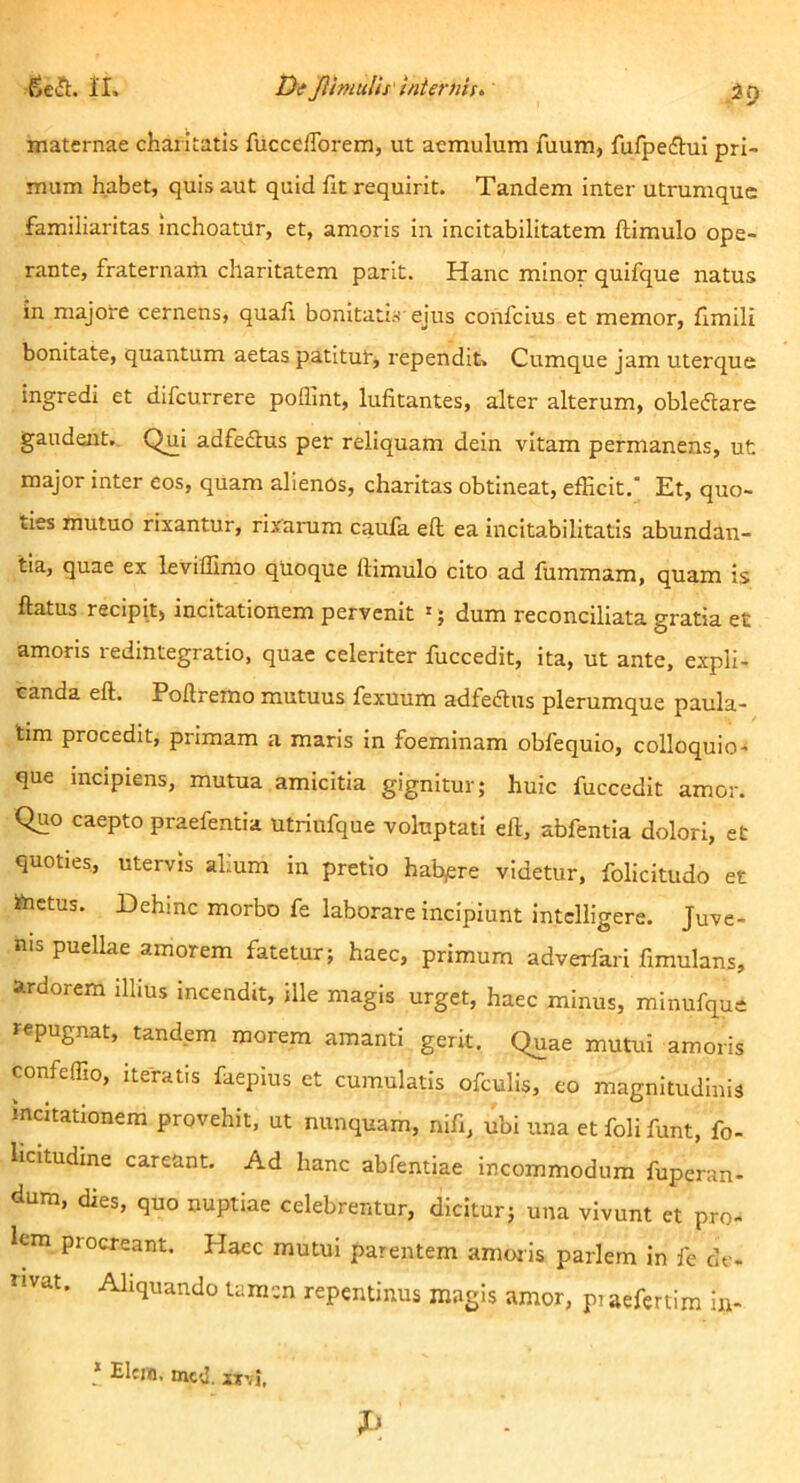 maternae chaiitatis fucccfforem, ut aemulum fuum, fujfpeaui pri- mum habet, quis aut quid fit requirit. Tandem inter utrumque familiaritas inchoatur, et, amoris in incitabilitatem ftimulo ope- rante, fraternam charitatem parit. Hanc minor quifque natus in majore cernens, quafi bonitatis ejus confeius et memor, ilmili bonitate, quantum aetas patitut, rependit. Cumque jam uterque ingredi et difeurrere poflint, lufitantes, alter alterum, obleflare gaudent. Qui adfedtus per reliquam dein vitam permanens, ut major inter cos, quam alienos, charitas obtineat, efficit.' Et, quo- ties mutuo rixantur, rixainim caufa eft ea incitabilitatis abundan- tia, quae ex leviffimo quoque ftimulo cito ad fummam, quam is ftatus recipit) incitationem pervenit '; dum reconciliata gratia et amoris redintegratio, quae celeriter fuccedit, ita, ut ante, expli- canda eft. Poftremo mutuus fexuum adfeftus plerumque paula- tira procedit, primam a maris in foeminam obfequio, colloquio- que incipiens, mutua amicitia gignitur; huic fuccedit amor. Quo caepto praefentia utriufque voluptati eft, abfentia dolori, et quoties, utervis alium in pretio habuere videtur, folicitudo et iinetus. dehinc morbo fe laborare incipiunt intclligere. Juve- nis puellae amorem fatetur; haec, primum adverfari fimulans, ardorem illius incendit, ille magis urget, haec minus, minufque repugnat, tandem morem amanti gerit. Quae mutui amoris confeffio, iteratis faeplus et cumulatis ofculis, eo magnitudinis incitationem provehit, ut nunquam, nifi, ubi una etfolifunt, fo- licitudine careant. Ad hanc abfentiae incommodum fuperan- dura, dies, quo nuptiae celebrentur, dicitur; una vivunt et pro- lem procreant. Haec mutui parentem amoris pariem in fe de- rivat. Aliquando tamen repentinus magis amor, piaefertim in- * Elcin. mcd. iivi.