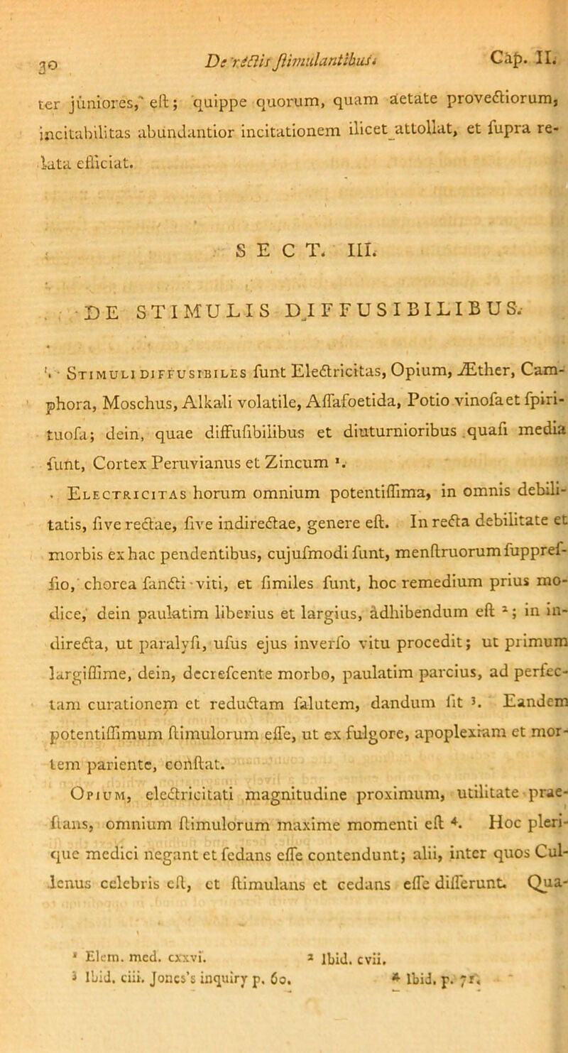 Ci^). II. 20 Dcr^nis JiimalantibuU ter jimiores,'ell; quippe quorum, quam aietate provefHorum, incitabilitas abundantior incitationem ilicet_attoUat, et fupra re- lata elliciat. S E C T. IlL DE STIMULIS DJ r FU SI BILIBUS.- '• ■ Stimuli DiFFUSiBiLEs funt Eleftricitas, Opium, ^ther, Cam- phora, Moschus, Alkali volatile, Affafoetida, Potio vinofaet fpiri- tuofa; dein, quae diffufibilibus et diuturnioribus .quafi media funt, Cortex Peruvianus et Zincum . Electricitas horum omnium potentiffima, in omnis debili- tatis, five redtae, Uve indiredlae, genere eft. In redta debilitate et morbis ex hac pendentibus, cujufmodi funt, menflruorumfuppref- lio, chorea fandti-viti, et fimiles funt, hoc remedium prius mo- dice, dein paulatim liberius et largius, S.dhibendum eft in in- diredla, ut paralyfi, ufus ejus inverfo vitu procedit; ut primum largiffime, dein, deciefcente morbo, paulatim parcius, ad perfec- tam curationem et redudtam falutem, dandum fit 3. Eandem potentiffimum ftimulorum efle, ut ex fulgore, apoplexiam et mor- tem pariente, cortftat. Opium, eledtricitati magnitudine proximum, utilitate prae- flans, omnium ftimulorum maxime momenti eft *. Hoc pleri- que medici negant et fedans efle contendunt; alii, inter quos Cul- ■Icnus celebris eft, ct ftimulans et cedans efle diflerunt. Qua- * Elem. mcd. cxxvi'. i IbiJ. evii,