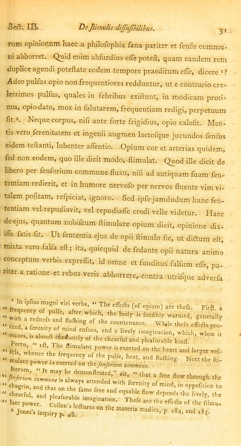 rum opinionum haec a philofophia fana pariter et fenfu commu- ni abhorret. Quid enim abfurdins effe poteft, quam eandem rem duplicc agendi poteflate eodem tempore praeditum effe, dicere ' ? Adeo pulfus opio non frequentiores redduntur, ut e contrario cre- lerrimos pulfus, quales in febribus exiflunt, in modicam proti- nus, opio dato, mox in falutarem, frequentiam redigi, perpetuum fit Neque corpus, nifi ante forte frigidius, opio calefit. Men- tis vero ferenitatem et ingenii augmen laetofque jucundos fenfus eidem teftanti, lubenter a/Tentio. Opium cor et arterias quidem, fed non eodem, quo Ille dicit modo, ftimulat. Quod ille dicit de libero per fenforium commune fluxu, nifi ad antiquam fuam fen- tentiam redierit, et in humore nervofo per nervos fluente vim vi- talem pofitam, refpiciat, ignoro. Sed Ipfe jamdudum hanc fen- tentiam vel repudiavit, vel repudiafle credi velle videtur. Haec de ejus, quantum nobifcum ftimulare opium dicit, opinione dix- iffe fatis fit. Ut fententia ejus de opii ftimulo fic, ut diftum eft, mixta vero falfa eft; ita, quicquid de fedante opii natura animo conceptum verbis expreflit, id omne et funditus falfum effe, pa- riter a ratione et rebus veris abhorrere, contra utrifque adverfa ’ In ipfius magn! viri verba, The efTeds (of opium) are thefe. Firft a fr .f p.„e, .hcb„d;i,rL,hlU.,..,.d pi tl, ’ ^ ° enfues, and a lively imagination, whicli, wlicn it curs. «^alrnoft cinfiantly of the chcarful and plcafurahle kind. fel7whel* power is exerted on the heart and larger vcf- els whence the frequency of the pulfe, heat, and fluflling. Next the fti- mulant power is exerted on the/r«/,„W ^ Iterum, it may bc demonftratcd,” ait, ‘‘ that a f.-ee fl i , Morium attended with ferelt 7 . chagrin, and that nn r r i of mind, in oppofition to <h«.rtul ,„d 2 r K,  'k' '.Iv, ,h. • i., “‘2;8 ■‘i. P“O ‘Sp-