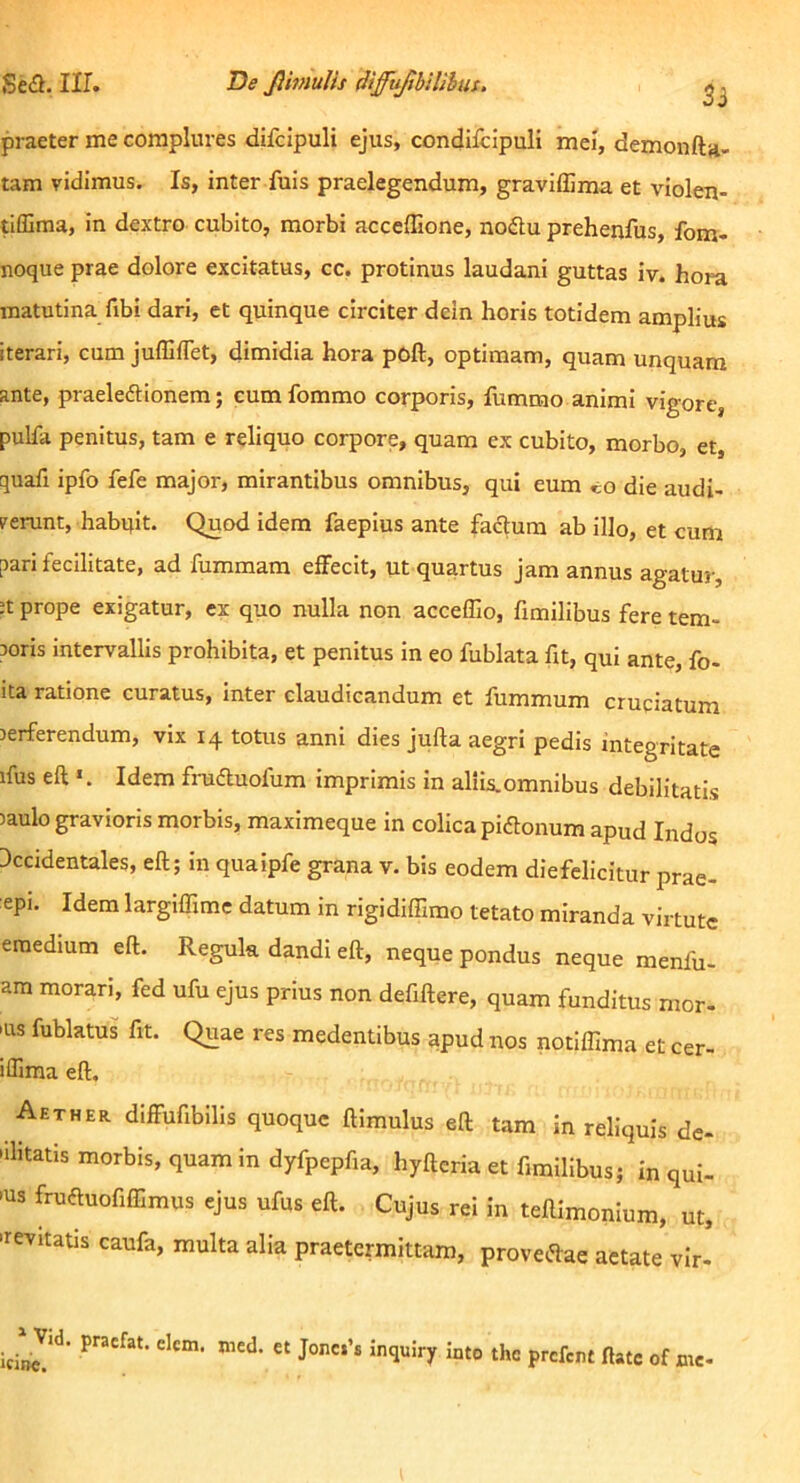 3i praeter me complures difcipuli ejus, condiicipuli mei, demonftji. tam vidimus. Is, inter fuis praelegendum, graviflima et violen- tifllma, in dextro cubito, morbi acceffione, nodtu prehenfus, fom- noque prae dolore excitatus, cc. protinus laudani guttas iv. hora matutina fibi dari, et quinque circiter dein horis totidem amplius iterari, cum JufEflet, dimidia hora poft, optimam, quam unquam ante, praeledtionem; cumfommo corporis, fummo animi vigore, pulfa penitus, tam e reliquo corpore, quam ex cubito, morbo, et, quafi ipfo fefe major, mirantibus omnibus, qui eum «o die audi- verunt, habqit. Quod idem faeplus ante facium ab illo, et cum pari fecilitate, ad fummam effecit, ut quartus jam annus agatur, ;t prope exigatur, ex quo nulla non acceflio, hmilibus fere tem- roris intervallis prohibita, et penitus in eo fublata fit, qui ante, fo- ita ratione curatus, inter claudicandum et fummum cruciatum rerferendum, vix 14 totus anni dies jufta aegri pedis integritate ifus ea Idem fraduofum imprimis in aliIs.omnibus debilitatis laulo gravioris morbis, maximeque in colica pidonum apud Indos Accidentales, ea; In quaipfe grana v. bis eodem diefelicitur prae- epi. Idem largiffime datum in rigidiffimo tetato miranda virtute eraedium ea. Regula dandi ett, neque pondus neque menfu- am morari, fed ufu ejus prius non defittere, quam funditus mor- 'us fublatus fit. Quae res medentibus apud nos notiffima et cer- iffima ett. Aether diffufibilis quoque himulus ea tam in reliquis de- bilitatis morbis, quam in dyfpepfia, hyaeria et fimillbus; in qui- bus fruduofiffimus ejus ufus ett. Cujus rei in teRimonlum, ut, brevitatis caufa, multa alia praetermittam, provedae aetate vir' ^ Vid. pracfat. elcm. icinc. nied. et Jonci’s inquiry into the prefent ftate of me-