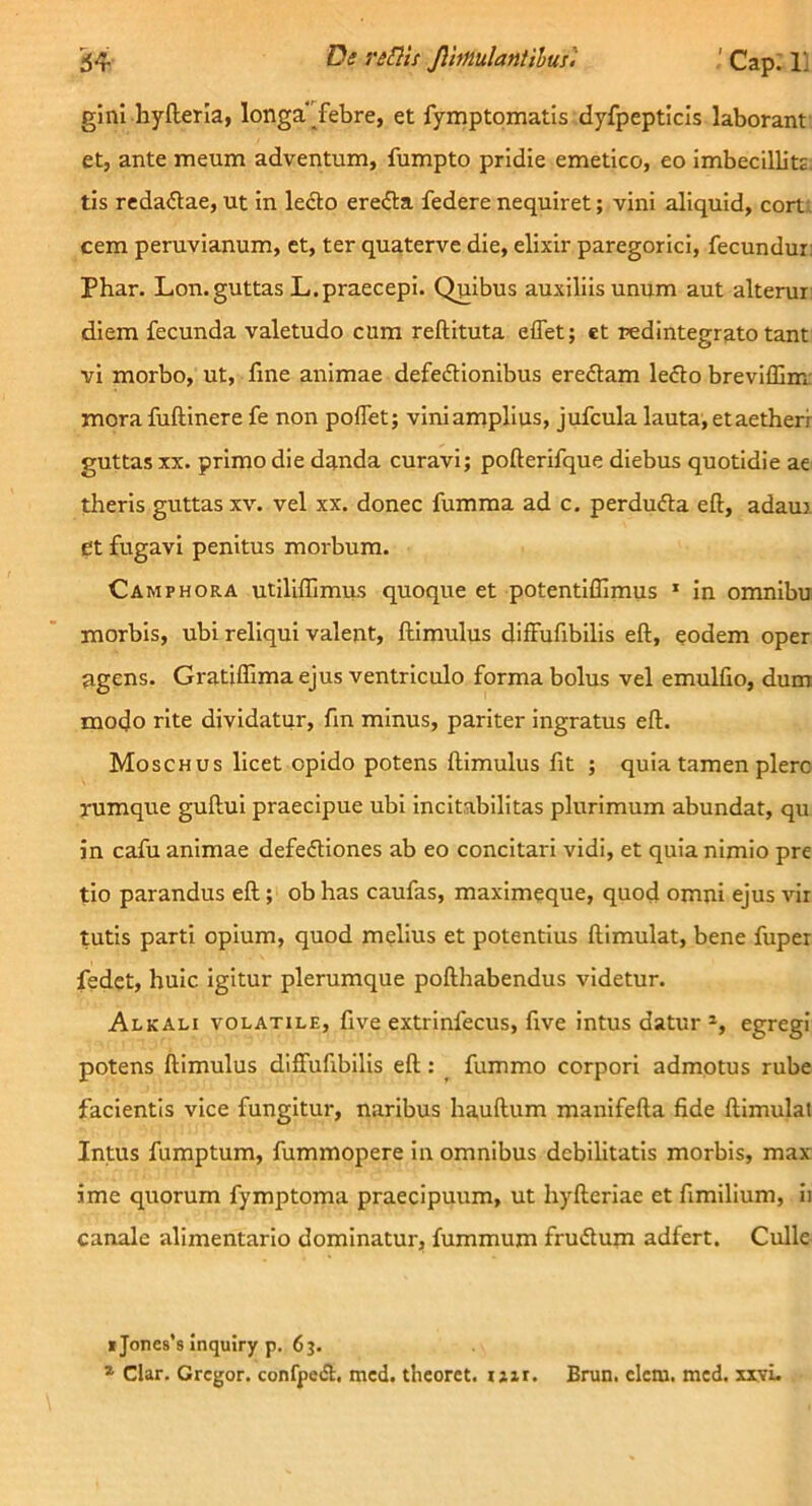 Jlhmlanlilus'. ' Cap; 1] gini hylleria, longa‘Tebre, et fymptomatis dyfpepticis laborant et, ante meum adventum, fumpto pridie emetico, eo imbecillitj, tis redactae, ut in ledto erefta federe nequiret; vini aliquid, cort; cem peruvianum, et, ter quaterve die, elixir paregorici, fecundur: Phar. Lon. guttas L.praecepi. Quibus auxiliis unum aut alteruii diem fecunda valetudo cum reftituta effet; et redintegrato tant vi morbo, ut, fine animae defeftionibus ereflam leflo breviffim: mora fuftinere fe non poflet; vini amplius, jufcula lauta, et aetheri guttas XX. primo die dqnda curavi; pofterifque diebus quotidie ae theris guttas xv. vel xx. donec fumma ad c. perdufta eft, adaui et fugavi penitus morbum. Camphora utiliffimus quoque et potentiillmus ‘ in omnibu morbis, ubi reliqui valent, flimulus difFufibilis eft, eodem oper agens. Gratiflima ejus ventriculo forma bolus vel emulfio, dum modo rite dividatur, fm minus, pariter ingratus eft. Moschus licet opido potens ftimulus fit ; quia tamen plero rumque guftui praecipue ubi incitabilitas plurimum abundat, qu in cafu animae defediones ab eo concitari vidi, et quia nimio pre tio parandus eft; ob has caufas, maximeque, quod omni ejus vir tutis parti opium, quod melius et potentius ftimulat, bene fuper fedet, huic igitur plerumque pofthabendus videtur. Alkali volatile, five extrinfecus, five intus datur egregi potens ftimulus diffufibilis eft: _ fummo corpori admotus rube facientis vice fungitur, naribus hauftum manifefta fide ftimulat Intus fumptum, fummopere in omnibus debilitatis morbis, max ime quorum fymptoma praecipuum, ut hyfteriae et fimilium, ii canale alimentario dominatur, fummum fruilum adfert. Culle *Jone8’s Inquiry p. 63. * Clar. Gregor. confpeiSl. mcd. thcoret. rair. Brun. clem. mcd. xxvL