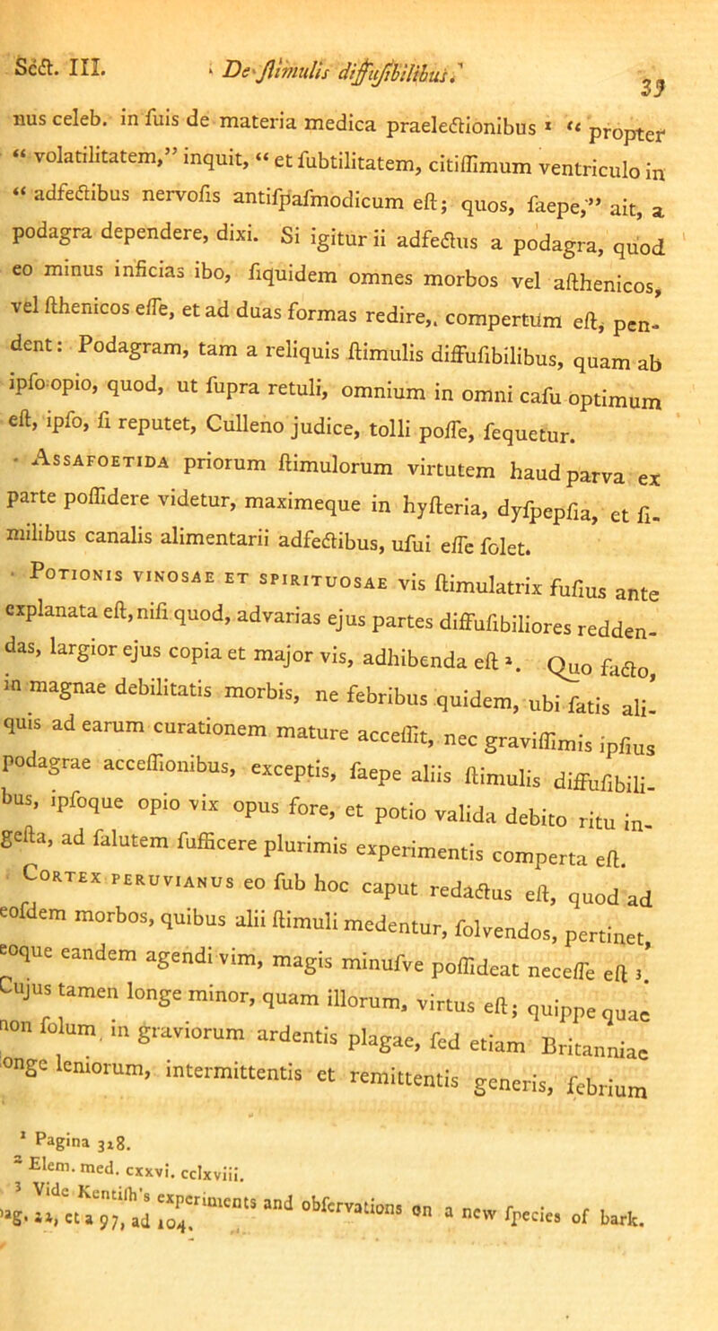 Scdt. III. ^ Be^JlmuUs dt^tijhllihuu' J nus celeb. in fuis de materia medica praeledtionibus » propter « volatilitatem,” inquit, “ et fubtilitatem, citiffimum ventriculo in “ adfedibus nervofis antifpafmodicum eft; quos, faepe,'» ait, a podagra dependere, dixi. Si igitur ii adfeflus a podagra, quod eo minus inficias ibo, fiquidem omnes morbos vel afthenicos, vel fthenicos efle, et ad duas formas redire,, compertum eftj pen- dent: Podagram, tam a reliquis Hirnulis diffufibilibus, quam ab ipfo opio, quod, ut fupra retuli, omnium in omni cafu optimum eft, ipfo, fi reputet, Culleno judice, tolli pofTe, fequetur. • Assafoetida priorum ftimulorum virtutem haud parva ex parte poffidere videtur, maximeque in hyfteria, dyfpepfia, et fi. milibus canalis alimentarii adfedlibus, ufiil e/Tc folet. ■ Potionis vinosae et spieituosae vis ftimulatrix fufius ante explanata eft,nifi quod, advarias ejus partes diff-ufibiliores redden- das, largior ejus copia et major vis, adhibenda eft ^ (^o fadlo, in magnae debilitatis morbis, ne febribus quidem, ubi fatis ali’ quis ad earum curationem mature accelfit, nec graviffimis ipfius podagrae accefliombus, exceptis, faepe aliis ftinmlis diffufibili- bus, ipfoque opio vix opus fore, et potio valida debito ritu in- gefta, ad falutem fufficere plurimis experimentis comperta eft. . Cortex peruvianus eo fub hoc caput redaffus eft, quod ad eofdem morbos, quibus alii ftimull medentur, folvendos, pertinet ^oque eandem agendi vim, magis minufve poffideat neceffe eft 3’ Cujus tamen longe minor, quam illorum, virtus eft; quippe quae non folum. in graviorum ardentis plagae, fed etiam Britanniae onge leniorum, intermittentis et remittentis generis, febrium * Pagina 318. = Elem.med. cxxvi. ccixviii. 97fad on a ncw fpecies of bark.